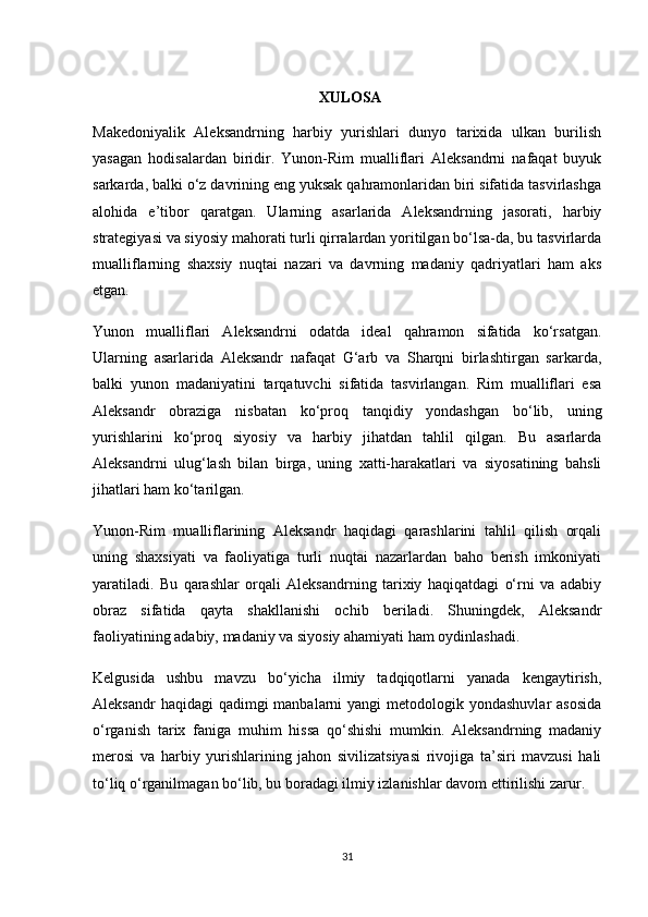 XULOSA
Makedoniyalik   Aleksandrning   harbiy   yurishlari   dunyo   tarixida   ulkan   burilish
yasagan   hodisalardan   biridir.   Yunon-Rim   mualliflari   Aleksandrni   nafaqat   buyuk
sarkarda, balki o‘z davrining eng yuksak qahramonlaridan biri sifatida tasvirlashga
alohida   e’tibor   qaratgan.   Ularning   asarlarida   Aleksandrning   jasorati,   harbiy
strategiyasi va siyosiy mahorati turli qirralardan yoritilgan bo‘lsa-da, bu tasvirlarda
mualliflarning   shaxsiy   nuqtai   nazari   va   davrning   madaniy   qadriyatlari   ham   aks
etgan.
Yunon   mualliflari   Aleksandrni   odatda   ideal   qahramon   sifatida   ko‘rsatgan.
Ularning   asarlarida   Aleksandr   nafaqat   G‘arb   va   Sharqni   birlashtirgan   sarkarda,
balki   yunon   madaniyatini   tarqatuvchi   sifatida   tasvirlangan.   Rim   mualliflari   esa
Aleksandr   obraziga   nisbatan   ko‘proq   tanqidiy   yondashgan   bo‘lib,   uning
yurishlarini   ko‘proq   siyosiy   va   harbiy   jihatdan   tahlil   qilgan.   Bu   asarlarda
Aleksandrni   ulug‘lash   bilan   birga,   uning   xatti-harakatlari   va   siyosatining   bahsli
jihatlari ham ko‘tarilgan.
Yunon-Rim   mualliflarining   Aleksandr   haqidagi   qarashlarini   tahlil   qilish   orqali
uning   shaxsiyati   va   faoliyatiga   turli   nuqtai   nazarlardan   baho   berish   imkoniyati
yaratiladi.   Bu   qarashlar   orqali   Aleksandrning   tarixiy   haqiqatdagi   o‘rni   va   adabiy
obraz   sifatida   qayta   shakllanishi   ochib   beriladi.   Shuningdek,   Aleksandr
faoliyatining adabiy, madaniy va siyosiy ahamiyati ham oydinlashadi.
Kelgusida   ushbu   mavzu   bo‘yicha   ilmiy   tadqiqotlarni   yanada   kengaytirish,
Aleksandr  haqidagi  qadimgi  manbalarni  yangi  metodologik yondashuvlar  asosida
o‘rganish   tarix   faniga   muhim   hissa   qo‘shishi   mumkin.   Aleksandrning   madaniy
merosi   va   harbiy   yurishlarining   jahon   sivilizatsiyasi   rivojiga   ta’siri   mavzusi   hali
to‘liq o‘rganilmagan bo‘lib, bu boradagi ilmiy izlanishlar davom ettirilishi zarur.
31 