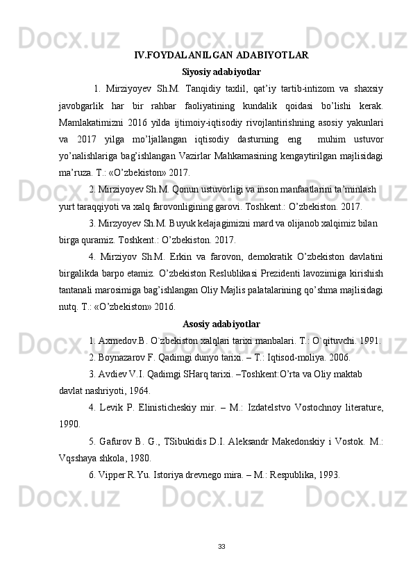 IV.FOYDALANILGAN ADABIYOTLAR
Siyosiy adabiyotlar
  1.   Mirziyo y ev   Sh.M.   Tanqidiy   taxlil,   qat’iy   tartib-intizom   va   shaxsiy
javobgarlik   har   bir   rahbar   faoliyatining   kundalik   qoidasi   bo’lishi   kerak.
Mamlakatimizni   2016   yilda   ijtimoiy-iqtisodiy   rivojlantirishning   asosiy   yakunlari
va   2017   yilga   mo’ljallangan   iqtisodiy   dasturning   eng     muhim   ustuvor
yo’nalishlariga   bag’ishlangan   Vazirlar   Mahkamasining   kengaytirilgan   majlisidagi
ma’ruza. T.: «O’zbekiston» 2017.
2. Mirziyoyev Sh.M. Qonun ustuvorligi va inson manfaatlarini ta’minlash 
yurt taraqqiyoti va xalq farovonligining garovi. Toshkent.: O’zbekiston. 2017.
3. Mirzyoyev Sh.M. Buyuk kelajagimizni mard va olijanob xalqimiz bilan 
birga quramiz. Toshkent.: O’zbekiston. 2017.
4.   Mirziyov   Sh.M.   Erkin   va   farovon,   demokratik   O’zbekiston   davlatini
birgalikda barpo etamiz. O’zbekiston Reslublikasi  Prezidenti lavozimiga kirishish
tantanali marosimiga bag’ishlangan Oliy Majlis palatalarining qo’shma majlisidagi
nutq. T.: «O’zbekiston» 2016.
Asosiy adabiyotlar
1. Axmedov.B. O`zbekiston xalqlari tarixi manbalari. T.: O`qituvchi. 1991.
2.  Boynazarov F . Qadimgi dunyo tarixi. – T.: Iqtisod-moliya. 2006. 
3. Avdiev V.I. Qadimgi SHarq tarixi. –Toshkent:O’rta va Oliy maktab 
davlat nashriyoti, 1964.
4.   Levik   P.   Elinisticheskiy   mir.   –   M.:   Izdatelstvo   Vostochnoy   literature,
1990.
5.   Gafurov   B.   G.,   TSibukidis   D.I.   Aleksandr   Makedonskiy   i   Vostok.   M.:
Vqsshaya shkola, 1980.
6. Vipper R.Yu. Istoriya drevnego mira. – M.: Respublika, 1993.
33 