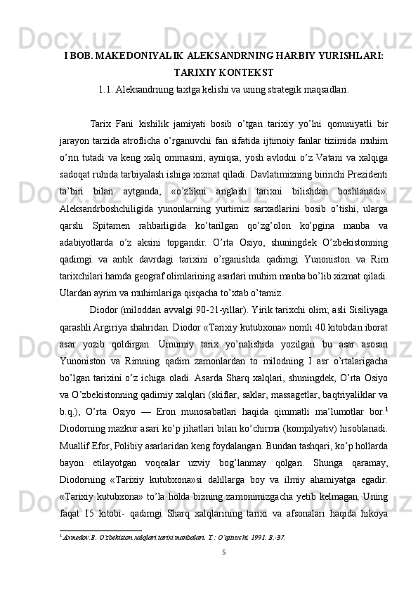 I BOB. MAKEDONIYALIK ALEKSANDRNING HARBIY YURISHLARI:
TARIXIY KONTEKST
1.1. Aleksandrning taxtga kelishi va uning strategik maqsadlari.
Tarix   Fani   kishilik   jamiyati   bosib   o’tgan   tarixiy   yo’lni   qonuniyatli   bir
jarayon  tarzida  atroflicha o’rganuvchi  fan  sifatida ijtimoiy fanlar  tizimida  muhim
o’rin  tutadi   va  keng   xalq   ommasini,   ayniqsa,   yosh   avlodni   o’z   Vatani   va   xalqiga
sadoqat ruhida tarbiyalash ishiga xizmat qiladi. Davlatimizning birinchi Prezidenti
ta’biri   bilan   aytganda,   «o’zlikni   anglash   tarixni   bilishdan   boshlanadi».
Aleksandrboshchiligida   yunonlarning   yurtimiz   sarxadlarini   bosib   o’tishi,   ularga
qarshi   Spitamen   rahbarligida   ko’tarilgan   qo’zg’olon   ko’pgina   manba   va
adabiyotlarda   o’z   aksini   topgandir.   O’rta   Osiyo,   shuningdek   O’zbekistonning
qadimgi   va   antik   davrdagi   tarixini   o’rganishda   qadimgi   Yunoniston   va   Rim
tarixchilari hamda geograf olimlarining asarlari muhim manba bo’lib xizmat qiladi.
Ulardan ayrim va muhimlariga qisqacha to’xtab o’tamiz. 
Diodor (miloddan avvalgi 90-21-yillar). Yirik tarixchi olim; asli Sisiliyaga
qarashli Argiriya shahridan. Diodor «Tarixiy kutubxona» nomli 40 kitobdan iborat
asar   yozib   qoldirgan.   Umumiy   tarix   yo’nalishida   yozilgan   bu   asar   asosan
Yunoniston   va   Rimning   qadim   zamonlardan   to   milodning   I   asr   o’rtalarigacha
bo’lgan   tarixini   o’z   ichiga   oladi.   Asarda   Sharq   xalqlari,   shuningdek,   O’rta   Osiyo
va O’zbekistonning qadimiy xalqlari (skiflar, saklar, massagetlar, baqtriyaliklar va
b.q.),   O’rta   Osiyo   —   Eron   munosabatlari   haqida   qimmatli   ma’lumotlar   bor. 1
Diodorning mazkur asari ko’p jihatlari bilan ko’chirma (kompilyativ) hisoblanadi.
Muallif Efor, Polibiy asarlaridan keng foydalangan. Bundan tashqari, ko’p hollarda
bayon   etilayotgan   voqealar   uzviy   bog’lanmay   qolgan.   Shunga   qaramay,
Diodorning   «Tarixiy   kutubxona»si   dalillarga   boy   va   ilmiy   ahamiyatga   egadir.
«Tarixiy kutubxona» to’la holda bizning zamonimizgacha yetib kelmagan. Uning
faqat   15   kitobi-   qadimgi   Sharq   xalqlarining   tarixi   va   afsonalari   haqida   hikoya
1
  Axmedov.B. O`zbekiston xalqlari tarixi manbalari.  T.: O`qituvchi. 1991. B.-37.
5 