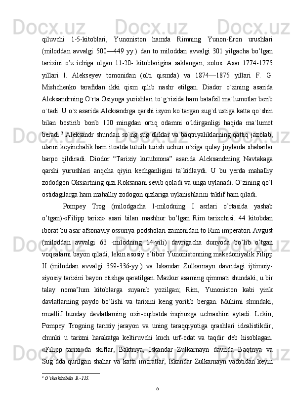 qiluvchi   1-5-kitoblari,   Yunoniston   hamda   Rimning   Yunon-Eron   urushlari
(miloddan   avvalgi   500—449   yy.)   dan   to   miloddan   avvalgi   301   yilgacha   bo’lgan
tarixini   o’z   ichiga   olgan   11-20-   kitoblarigina   saklangan,   xolos.   Asar   1774-1775
yillari   I.   Alekseyev   tomonidan   (olti   qismda)   va   1874—1875   yillari   F.   G.
Mishchenko   tarafidan   ikki   qism   qilib   nashr   etilgan.   Diador   o`zining   asarida
Aleksandrning O`rta Osiyoga yurishlari to`g`risida ham batafsil ma`lumotlar berib
o`tadi. U o`z asarida Aleksandrga qarshi isyon ko`targan sug`d ustiga katta qo`shin
bilan   bostirib   borib   120   mingdan   ortiq   odamni   o`ldirganligi   haqida   ma`lumot
beradi. 2
  Aleksandr  shundan  so`ng  sug`dliklar  va  baqtriyaliklarning qattiq  jazolab,
ularni keyinchalik ham itoatda tutuib turish uchun o`ziga qulay joylarda shaharlar
barpo   qildiradi.   Diodor   “Tarixiy   kutubxona”   asarida   Aleksandrning   Navtakaga
qarshi   yurushlari   anqcha   qiyin   kechganligini   ta`kidlaydi.   U   bu   yerda   mahalliy
zododgon Oksiartning qizi Roksanani sevib qoladi va unga uylanadi. O`zining qo`l
ostidagilarga ham mahalliy zodogon qizlariga uylanishlarini taklif ham qiladi. 
Pompey   Trog   (milodgacha   I- milodning   I   asrlari   o’rtasida   yashab
o’tgan)-«Filipp   tarixi»   asari   bilan   mashhur   bo’lgan   Rim   tarixchisi.   44   kitobdan
iborat bu asar afsonaviy ossuriya podsholari zamonidan to Rim imperatori Avgust
(miloddan   avvalgi   63   -milodning   14-yili)   davrigacha   dunyoda   bo’lib   o’tgan
voqealarni bayon qiladi, lekin asosiy e’tibor Yunonistonning makedoniyalik Filipp
II   (miloddan   avvalgi   359-336-yy.)   va   Iskandar   Zulkarnayn   davridagi   ijtimoiy-
siyosiy tarixini bayon etishga qaratilgan. Mazkur asarning qimmati shundaki, u bir
talay   noma’lum   kitoblarga   suyanib   yozilgan;   Rim,   Yunoniston   kabi   yirik
davlatlarning   paydo   bo’lishi   va   tarixini   keng   yoritib   bergan.   Muhimi   shundaki,
muallif   bunday   davlatlarning   oxir-oqibatda   inqirozga   uchrashini   aytadi.   Lekin,
Pompey   Trogning   tarixiy   jarayon   va   uning   taraqqiyotiga   qrashlari   idealistikdir,
chunki   u   tarixni   harakatga   keltiruvchi   kuch   urf-odat   va   taqdir   deb   hisoblagan.
«Filipp   tarixi»da   skiflar,   Baktriya,   Iskandar   Zulkarnayn   davrida   Baqtriya   va
Sug’dda   qurilgan   shahar   va   katta   imoratlar,   Iskandar   Zulkarnayn   vafotidan   keyin
2
  O`sha kitobda.  B .-115.
6 