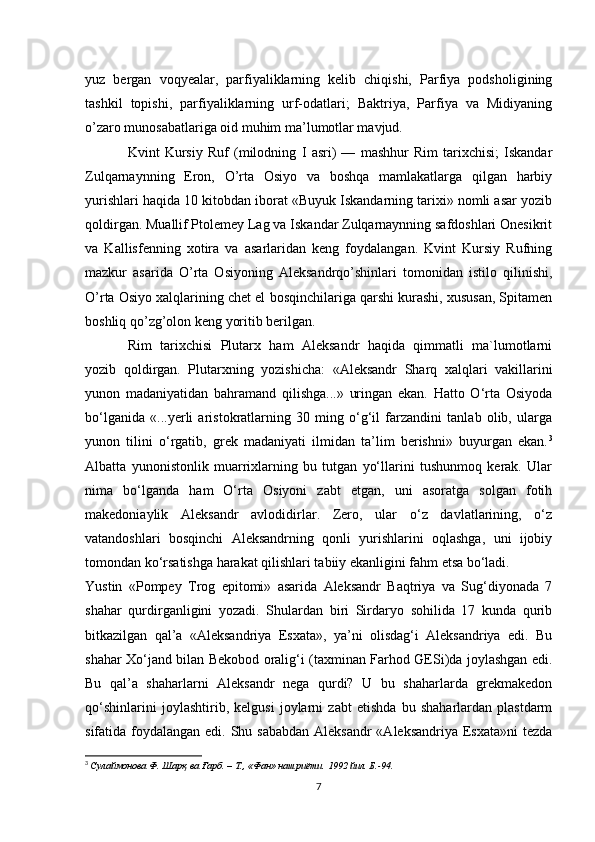 yuz   bergan   voqyealar,   parfiyaliklarning   kelib   chiqishi,   Parfiya   podsholigining
tashkil   topishi,   parfiyaliklarning   urf-odatlari;   Baktriya,   Parfiya   va   Midiyaning
o’zaro munosabatlariga oid muhim ma’lumotlar mavjud. 
Kvint   Kursiy   Ruf   (milodning   I   asri)   —   mashhur   Rim   tarixchisi;   Iskandar
Zulqarnaynning   Eron,   O’rta   Osiyo   va   boshqa   mamlakatlarga   qilgan   harbiy
yurishlari haqida 10 kitobdan iborat «Buyuk Iskandarning tarixi» nomli asar yozib
qoldirgan. Muallif Ptolemey Lag va Iskandar Zulqarnaynning safdoshlari Onesikrit
va   Kallisfenning   xotira   va   asarlaridan   keng   foydalangan.   Kvint   Kursiy   Rufning
mazkur   asarida   O’rta   Osiyoning   Aleksandrqo’shinlari   tomonidan   istilo   qilinishi,
O’rta Osiyo xalqlarining chet el bosqinchilariga qarshi kurashi, xususan, Spitamen
boshliq qo’zg’olon keng yoritib berilgan. 
Rim   tarixchisi   Plutarx   ham   Aleksandr   haqida   qimmatli   ma`lumotlarni
yozib   qoldirgan.   Plutarxning   yozishicha:   «Aleksandr   Sharq   xalqlari   vakillarini
yunon   madaniyatidan   bahramand   qilishga...»   uringan   ekan.   Hatto   O‘rta   Osiyoda
bo‘lganida   «...yerli   aristokratlarning   30   ming   o‘g‘il   farzandini   tanlab   olib,   ularga
yunon   tilini   o‘rgatib,   grеk   madaniyati   ilmidan   ta’lim   berishni»   buyurgan   ekan. 3
Albatta   yunonistonlik   muarrixlarning   bu   tutgan   yo‘llarini   tushunmoq   kerak.   Ular
nima   bo‘lganda   ham   O‘rta   Osiyoni   zabt   etgan,   uni   asoratga   solgan   fotih
makedoniaylik   Aleksandr   avlodidirlar.   Zero,   ular   o‘z   davlatlarining,   o‘z
vatandoshlari   bosqinchi   Aleksandrning   qonli   yurishlarini   oqlashga,   uni   ijobiy
tomondan ko‘rsatishga harakat qilishlari tabiiy ekanligini fahm etsa bo‘ladi.
Yustin   «Pompеy   Trog   epitomi»   asarida   Aleksandr   Baqtriya   va   Sug‘diyonada   7
shahar   qurdirganligini   yozadi.   Shulardan   biri   Sirdaryo   sohilida   17   kunda   qurib
bitkazilgan   qal’a   «Alеksandriya   Esxata»,   ya’ni   olisdag‘i   Aleksandriya   edi.   Bu
shahar Xo‘jand bilan Bеkobod oralig‘i (taxminan Farhod GESi)da joylashgan edi.
Bu   qal’a   shaharlarni   Aleksandr   nеga   qurdi?   U   bu   shaharlarda   grеkmakеdon
qo‘shinlarini   joylashtirib,   kelgusi   joylarni   zabt   etishda   bu   shaharlardan   plastdarm
sifatida foydalangan edi. Shu sababdan Aleksandr  «Alеksandriya Esxata»ni  tеzda
3
  Сулаймонова Ф . Шарқ ва Ғарб. – Т., «Фан» нашриёти.  1992  йил .  Б .-94.
7 