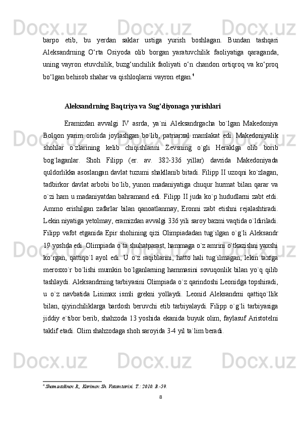 barpo   etib,   bu   yerdan   saklar   ustiga   yurish   boshlagan.   Bundan   tashqari
Aleksandrning   O‘rta   Osiyoda   olib   borgan   yaratuvchilik   faoliyatiga   qaraganda,
uning vayron etuvchilik, buzg‘unchilik faoliyati  o‘n chandon  ortiqroq va ko‘proq
bo‘lgan bеhisob shahar va qishloqlarni vayron etgan. 4
Aleksandrning Baqtriya va Sug’diyonaga yurishlari
Eramizdan   avvalgi   IV   asrda,   ya`ni   Aleksandrgacha   bo`lgan   Makedoniya
Bolqon   yarim   orolida   joylashgan   bo`lib,   patriarxal   mamlakat   edi.   Makedoniyalik
shohlar   o`zlarining   kelib   chiqishlarini   Zevsning   o`gli   Heraklga   olib   borib
bog`laganlar.   Shoh   Filipp   (er.   av.   382-336   yillar)   davrida   Makedoniyada
quldorlikka asoslangan davlat tuzumi shakllanib bitadi. Filipp II uzoqni ko`zlagan,
tadbirkor   davlat   arbobi   bo`lib,   yunon   madaniyatiga   chuqur   hurmat   bilan   qarar   va
o`zi ham u madaniyatdan bahramand edi. Filipp II juda ko`p hududlarni zabt etdi.
Ammo   erishilgan   zafarlar   bilan   qanoatlanmay,   Eronni   zabt   etishni   rejalashtiradi.
Lekin niyatiga yetolmay, eramizdan avvalgi 336 yili saroy bazmi vaqtida o`ldiriladi.
Filipp vafot  etganida Epir  shohining qizi Olimpiadadan tug`ilgan o`g`li  Aleksandr
19 yoshda edi. Olimpiada o`ta shuhatparast, hammaga o`z amrini o`tkazishni yaxshi
ko`rgan,   qattiqo`l   ayol   edi.   U   o`z   raqiblarini,   hatto   hali   tug`ilmagan,   lekin   taxtga
merosxo`r  bo`lishi  mumkin bo`lganlarning hammasini  sovuqonlik  bilan yo`q qilib
tashlaydi.   Aleksandrning tarbiyasini Olimpiada o`z qarindoshi Leonidga topshiradi,
u   o`z   navbatida   Lisimax   ismli   grekni   yollaydi.   Leonid   Aleksandrni   qattiqo`llik
bilan,   qiyinchiliklarga   bardosh   beruvchi   etib   tarbiyalaydi.   Filipp   o`g`li   tarbiyasiga
jiddiy e`tibor berib, shahzoda 13 yoshida ekanida buyuk olim, faylasuf Aristotelni
taklif etadi. Olim shahzodaga shoh saroyida 3-4 yil ta`lim beradi.
4
  Shamsutdinov.R., Karimov.Sh. Vatan tarixi. T .: 2010.  B .-59.
8 