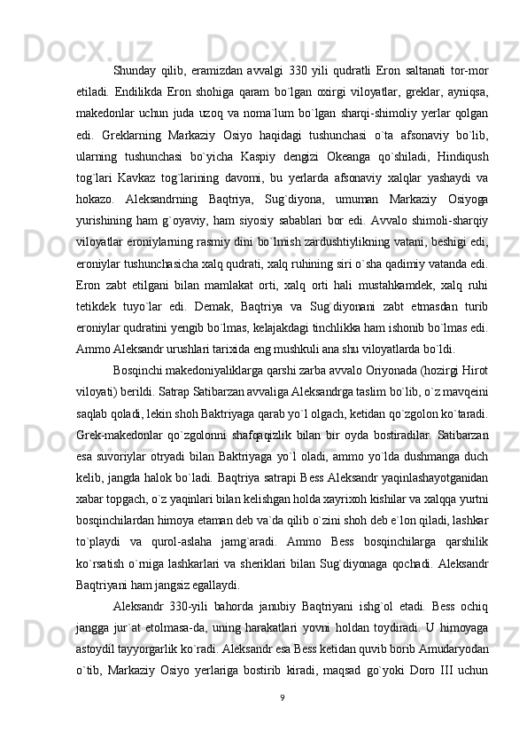 Shunday   qilib,   eramizdan   avvalgi   330   yili   qudratli   Eron   saltanati   tor-mor
etiladi.   Endilikda   Eron   shohiga   qaram   bo`lgan   oxirgi   viloyatlar,   greklar,   ayniqsa,
makedonlar   uchun   juda   uzoq   va   noma`lum   bo`lgan   sharqi-shimoliy   yerlar   qolgan
edi.   Greklarning   Markaziy   Osiyo   haqidagi   tushunchasi   o`ta   afsonaviy   bo`lib,
ularning   tushunchasi   bo`yicha   Kaspiy   dengizi   Okeanga   qo`shiladi,   Hindiqush
tog`lari   Kavkaz   tog`larining   davomi,   bu   yerlarda   afsonaviy   xalqlar   yashaydi   va
hokazo.   Aleksandrning   Baqtriya,   Sug`diyona,   umuman   Markaziy   Osiyoga
yurishining   ham   g`oyaviy,   ham   siyosiy   sabablari   bor   edi.   Avvalo   shimoli-sharqiy
viloyatlar eroniylarning rasmiy dini bo`lmish zardushtiylikning vatani, beshigi edi,
eroniylar tushunchasicha xalq qudrati, xalq ruhining siri o`sha qadimiy vatanda edi.
Eron   zabt   etilgani   bilan   mamlakat   orti,   xalq   orti   hali   mustahkamdek,   xalq   ruhi
tetikdek   tuyo`lar   edi.   Demak,   Baqtriya   va   Sug`diyonani   zabt   etmasdan   turib
eroniylar qudratini yengib bo`lmas, kelajakdagi tinchlikka ham ishonib bo`lmas edi.
Ammo Aleksandr urushlari tarixida eng mushkuli ana shu viloyatlarda bo`ldi.
Bosqinchi makedoniyaliklarga qarshi zarba avvalo Oriyonada (hozirgi Hirot
viloyati) berildi. Satrap Satibarzan avvaliga Aleksandrga taslim bo`lib, o`z mavqeini
saqlab qoladi, lekin shoh Baktriyaga qarab yo`l olgach, ketidan qo`zgolon ko`taradi.
Grek-makedonlar   qo`zgolonni   shafqaqizlik   bilan   bir   oyda   bostiradilar.   Satibarzan
esa   suvoriylar   otryadi   bilan   Baktriyaga   yo`l   oladi,   ammo   yo`lda   dushmanga   duch
kelib, jangda halok bo`ladi.   Baqtriya satrapi Bess Aleksandr yaqinlashayotganidan
xabar topgach, o`z yaqinlari bilan kelishgan holda xayrixoh kishilar va xalqqa yurtni
bosqinchilardan himoya etaman deb va`da qilib o`zini shoh deb e`lon qiladi, lashkar
to`playdi   va   qurol-aslaha   jamg`aradi.   Ammo   Bess   bosqinchilarga   qarshilik
ko`rsatish   o`rniga  lashkarlari  va  sheriklari  bilan  Sug`diyonaga   qochadi.  Aleksandr
Baqtriyani ham jangsiz egallaydi.
Aleksandr   330-yili   bahorda   janubiy   Baqtriyani   ishg`ol   etadi.   Bess   ochiq
jangga   jur`at   etolmasa-da,   uning   harakatlari   yovni   holdan   toydiradi.   U   himoyaga
astoydil tayyorgarlik ko`radi. Aleksandr esa Bess ketidan quvib borib Amudaryodan
o`tib,   Markaziy   Osiyo   yerlariga   bostirib   kiradi,   maqsad   go`yoki   Doro   III   uchun
9 