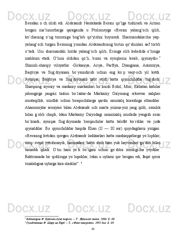 Bessdan   o`ch   olish   edi.   Aleksandr   Nautakada   Bеssni   qo‘lga   tushiradi   va   Arrian
bergan   ma’lumotlarga   qaraganda   u   Ptolomеyga   «Bеssni   yalang‘och   qilib,
ko‘chaning   o‘ng   tomoniga   bog‘lab   qo‘yishni   buyuradi.   Sharmandalarcha   yap-
yalang‘och   turgan   Bеssning   yonidan   Aleksandrning   butun   qo‘shinlari   saf   tortib
o‘tadi.   Uni   sharmandali   holda   yalang‘och   qilib,   Eronga   olib   kеladida   o‘limga
mahkum   etadi.   O‘limi   oldidan   qo‘li,   burni   va   oyoqlarini   kеsib,   qiynaydi». 5
Shimoli-sharqiy   viloyatlar   -Girkaniya,   Ariya,   Parfiya,   Drangiana,   Araxoziya,
Baqtriya   va   Sug`diyonani   bo`ysundirish   uchun   eng   ko`p   vaqt-uch   yil   ketdi.
Ayniqsa,   Baqtriya   va   Sug`diyonani   zabt   etish   katta   qiyinchiliklar   tug`dirdi.
Sharqning   siyosiy   va   madaniy   markazlari   bo`lmish   Bobil,   Misr,   Ekbatan   kabilar
jahongirga   jangsiz   taslim   bo`lsalar-da   Markaziy   Osiyoning   erksevar   xalqlari
mustaqillik,   ozodlik   uchun   bosqinchilarga   qarshi   umuxalq   kurashiga   otlandilar.
Ahamoniylar   armiyasi   bilan   Aleksandr   uch   marta   yuzma-yuz   jang   qilib,   osonlik
bilan   g`olib   chiqdi,   lekin   Markaziy   Osiyodagi   umumxalq   urushida   yengish   oson
bo`lmadi,   ayniqsa   Sug`diyonada   bosqinchilar   katta   talofat   ko`rdilar   va   juda
qiynaldilar.   Bu   qiyinchiliklar   haqida   Elian   (II   —   III   asr)   quyidagilarni   yozgan:
«Bessning   ketidan   quvgan   Aleksandr   lashkarlari   katta   mashaqqatlarga   yo`liqdilar,
oziq-  ovqat   yetishmaydi,  hammalari,  hatto  shoh  ham  yuk  hayvonlari  go`shti  bilan
tamaddi   qiladi.   O`tin   ham   yo`k   bo`lgani   uchun   go`shtni   xomligicha   yeydilar.
Baktrianada bir  qishloqqa yo`liqadilar, lekin u uylarni  qor  bosgan edi, faqat  qorni
tozalabgina uylarga kira oladilar”.   6
5
  Бойназаров Ф . Қадимги дунё тарихи. – T.: Иқтисод-молия. 2006. Б.-83.
6
  Сулаймонова Ф . Шарқ ва Ғарб. – Т., «Фан» нашриёти. 1992 йил. Б.-89.
10 