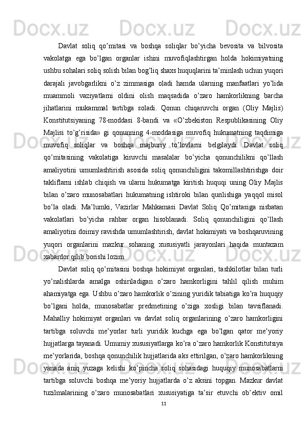 Davlat   soliq   qo’mitasi   va   boshqa   soliqlar   bo’yicha   bevosita   va   bilvosita
vakolatga   ega   bo’lgan   organlar   ishini   muvofiqlashtirgan   holda   hokimiyatning
ushbu sohalari soliq solish bilan bog’liq shaxs huquqlarini ta’minlash uchun yuqori
darajali   javobgarlikni   o’z   zimmasiga   oladi   hamda   ularning   manfaatlari   yo’lida
muammoli   vaziyatlarni   oldini   olish   maqsadida   o’zaro   hamkorlikning   barcha
jihatlarini   mukammal   tartibga   soladi.   Qonun   chiqaruvchi   organ   (Oliy   Majlis)
Konstitutsiyaning   78-moddasi   8-bandi   va   «O’zbekiston   Respublikasining   Oliy
Majlisi   to’g’risida»   gi   qonunning   4-moddasiga   muvofiq   hukumatning   taqdimiga
muvofiq   soliqlar   va   boshqa   majburiy   to’lovlarni   belgilaydi.   Davlat   soliq
qo’mitasining   vakolatiga   kiruvchi   masalalar   bo’yicha   qonunchilikni   qo’llash
amaliyotini   umumlashtirish   asosida   soliq   qonunchiligini   takomillashtirishga   doir
takliflarni   ishlab   chiqish   va   ularni   hukumatga   kiritish   huquqi   uning   Oliy   Majlis
bilan   o’zaro   munosabatlari   hukumatning   ishtiroki   bilan   qurilishiga   yaqqol   misol
bo’la   oladi.   Ma’lumki,   Vazirlar   Mahkamasi   Davlat   Soliq   Qo’mitasiga   nisbatan
vakolatlari   bo’yicha   rahbar   organ   hisoblanadi.   Soliq   qonunchiligini   qo’llash
amaliyotini doimiy ravishda umumlashtirish, davlat hokimiyati va boshqaruvining
yuqori   organlarini   mazkur   sohaning   xususiyatli   jarayonlari   haqida   muntazam
xabardor qilib borishi lozim.
Davlat   soliq   qo’mitasini   boshqa   hokimiyat   organlari,   tashkilotlar   bilan   turli
yo’nalishlarda   amalga   oshiriladigan   o’zaro   hamkorligini   tahlil   qilish   muhim
ahamiyatga ega. Ushbu o’zaro hamkorlik o’zining yuridik tabiatiga ko’ra huquqiy
bo’lgani   holda,   munosabatlar   predmetining   o’ziga   xosligi   bilan   tavsiflanadi.
Mahalliy   hokimiyat   organlari   va   davlat   soliq   organlarining   o’zaro   hamkorligini
tartibga   soluvchi   me’yorlar   turli   yuridik   kuchga   ega   bo’lgan   qator   me’yoriy
hujjatlarga tayanadi. Umumiy xususiyatlarga ko’ra o’zaro hamkorlik Konstitutsiya
me’yorlarida, boshqa qonunchilik hujjatlarida aks ettirilgan, o’zaro hamkorlikning
yanada   aniq   yuzaga   kelishi   ko’pincha   soliq   sohasidagi   huquqiy   munosabatlarni
tartibga   soluvchi   boshqa   me’yoriy   hujjatlarda   o’z   aksini   topgan.   Mazkur   davlat
tuzilmalarining   o’zaro   munosabatlari   xususiyatiga   ta’sir   etuvchi   ob’ektiv   omil
11 