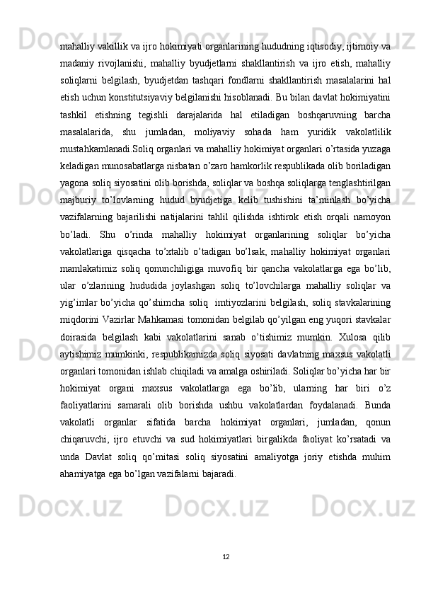 mahalliy vakillik va ijro hokimiyati organlarining hududning iqtisodiy, ijtimoiy va
madaniy   rivojlanishi,   mahalliy   byudjetlarni   shakllantirish   va   ijro   etish,   mahalliy
soliqlarni   belgilash,   byudjetdan   tashqari   fondlarni   shakllantirish   masalalarini   hal
etish uchun konstitutsiyaviy belgilanishi hisoblanadi. Bu bilan davlat hokimiyatini
tashkil   etishning   tegishli   darajalarida   hal   etiladigan   boshqaruvning   barcha
masalalarida,   shu   jumladan,   moliyaviy   sohada   ham   yuridik   vakolatlilik
mustahkamlanadi.Soliq organlari va mahalliy hokimiyat organlari o’rtasida yuzaga
keladigan munosabatlarga nisbatan o’zaro hamkorlik respublikada olib boriladigan
yagona soliq siyosatini olib borishda, soliqlar va boshqa soliqlarga tenglashtirilgan
majburiy   to’lovlarning   hudud   byudjetiga   kelib   tushishini   ta’minlash   bo’yicha
vazifalarning   bajarilishi   natijalarini   tahlil   qilishda   ishtirok   etish   orqali   namoyon
bo’ladi.   Shu   o’rinda   mahalliy   hokimiyat   organlarining   soliqlar   bo’yicha
vakolatlariga   qisqacha   to’xtalib   o’tadigan   bo’lsak,   mahalliy   hokimiyat   organlari
mamlakatimiz   soliq   qonunchiligiga   muvofiq   bir   qancha   vakolatlarga   ega   bo’lib,
ular   o’zlarining   hududida   joylashgan   soliq   to’lovchilarga   mahalliy   soliqlar   va
yig’imlar   bo’yicha   qo’shimcha   soliq     imtiyozlarini   belgilash,   soliq   stavkalarining
miqdorini Vazirlar Mahkamasi tomonidan belgilab qo’yilgan eng yuqori stavkalar
doirasida   belgilash   kabi   vakolatlarini   sanab   o’tishimiz   mumkin.   Xulosa   qilib
aytishimiz   mumkinki,   respublikamizda   soliq   siyosati   davlatning   maxsus   vakolatli
organlari tomonidan ishlab chiqiladi va amalga oshiriladi. Soliqlar bo’yicha har bir
hokimiyat   organi   maxsus   vakolatlarga   ega   bo’lib,   ularning   har   biri   o’z
faoliyatlarini   samarali   olib   borishda   ushbu   vakolatlardan   foydalanadi.   Bunda
vakolatli   organlar   sifatida   barcha   hokimiyat   organlari,   jumladan,   qonun
chiqaruvchi,   ijro   etuvchi   va   sud   hokimiyatlari   birgalikda   faoliyat   ko’rsatadi   va
unda   Davlat   soliq   qo’mitasi   soliq   siyosatini   amaliyotga   joriy   etishda   muhim
ahamiyatga ega bo’lgan vazifalarni bajaradi.
12 