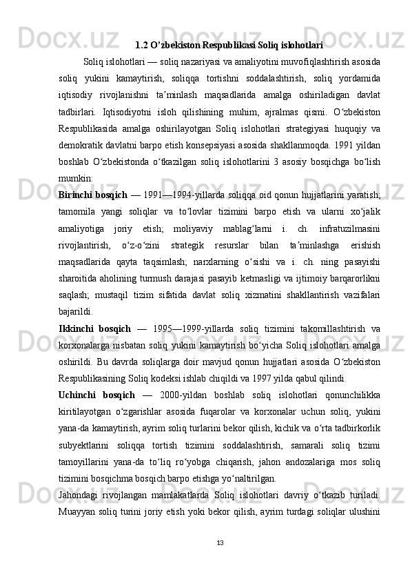 1.2 O’zbekiston Respublikasi Soliq islohotlari
Soliq islohotlari — soliq nazariyasi va amaliyotini muvofiqlashtirish asosida
soliq   yukini   kamaytirish,   soliqqa   tortishni   soddalashtirish,   soliq   yordamida
iqtisodiy   rivojlanishni   ta minlash   maqsadlarida   amalga   oshiriladigan   davlatʼ
tadbirlari.   Iqtisodiyotni   isloh   qilishining   muhim,   ajralmas   qismi.   O zbekiston	
ʻ
Respublikasida   amalga   oshirilayotgan   Soliq   islohotlari   strategiyasi   huquqiy   va
demokratik davlatni barpo etish konsepsiyasi asosida shakllanmoqda. 1991 yildan
boshlab   O zbekistonda   o tkazilgan   soliq   islohotlarini   3   asosiy   bosqichga   bo lish	
ʻ ʻ ʻ
mumkin:
Birinchi bosqich   — 1991—1994-yillarda soliqqa oid qonun hujjatlarini yaratish;
tamomila   yangi   soliqlar   va   to lovlar   tizimini   barpo   etish   va   ularni   xo jalik	
ʻ ʻ
amaliyotiga   joriy   etish;   moliyaviy   mablag larni   i.   ch.   infratuzilmasini	
ʻ
rivojlantirish,   o z-o zini   strategik   resurslar   bilan   ta minlashga   erishish	
ʻ ʻ ʼ
maqsadlarida   qayta   taqsimlash;   narxlarning   o sishi   va   i.   ch.   ning   pasayishi	
ʻ
sharoitida aholining turmush darajasi  pasayib ketmasligi  va ijtimoiy barqarorlikni
saqlash;   mustaqil   tizim   sifatida   davlat   soliq   xizmatini   shakllantirish   vazifalari
bajarildi.
Ikkinchi   bosqich   —   1995—1999-yillarda   soliq   tizimini   takomillashtirish   va
korxonalarga   nisbatan   soliq   yukini   kamaytirish   bo yicha   Soliq   islohotlari   amalga	
ʻ
oshirildi.   Bu   davrda   soliqlarga   doir   mavjud   qonun   hujjatlari   asosida   O zbekiston	
ʻ
Respublikasining Soliq kodeksi ishlab chiqildi va 1997 yilda qabul qilindi.
Uchinchi   bosqich   —   2000-yildan   boshlab   soliq   islohotlari   qonunchilikka
kiritilayotgan   o zgarishlar   asosida   fuqarolar   va   korxonalar   uchun   soliq,   yukini	
ʻ
yana-da kamaytirish, ayrim soliq turlarini bekor qilish, kichik va o rta tadbirkorlik	
ʻ
subyektlarini   soliqqa   tortish   tizimini   soddalashtirish,   samarali   soliq   tizimi
tamoyillarini   yana-da   to liq   ro yobga   chiqarish,   jahon   andozalariga   mos   soliq	
ʻ ʻ
tizimini bosqichma bosqich barpo etishga yo naltirilgan.	
ʻ
Jahondagi   rivojlangan   mamlakatlarda   Soliq   islohotlari   davriy   o tkazib   turiladi.	
ʻ
Muayyan soliq turini  joriy etish yoki bekor qilish, ayrim turdagi soliqlar  ulushini
13 