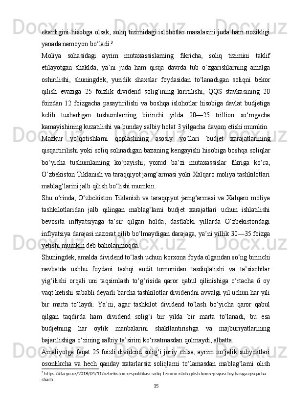 ekanligini hisobga olsak, soliq tizimidagi islohotlar masalasini juda ham nozikligi
yanada namoyon bo‘ladi. 3
Moliya   sohasidagi   ayrim   mutaxassislarning   fikricha,   soliq   tizimini   taklif
etilayotgan   shaklda,   ya’ni   juda   ham   qisqa   davrda   tub   o‘zgarishlarning   amalga
oshirilishi,   shuningdek,   yuridik   shaxslar   foydasidan   to‘lanadigan   soliqni   bekor
qilish   evaziga   25   foizlik   dividend   solig‘ining   kiritilishi,   QQS   stavkasining   20
foizdan   12   foizgacha   pasaytirilishi   va   boshqa   islohotlar   hisobiga   davlat   budjetiga
kelib   tushadigan   tushumlarning   birinchi   yilda   20—25   trillion   so‘mgacha
kamayishining kuzatilishi va bunday salbiy holat 3 yilgacha davom etishi mumkin.
Mazkur   yo‘qotishlarni   qoplashning   asosiy   yo‘llari   budjet   xarajatlarining
qisqartirilishi yoki soliq solinadigan bazaning kengayishi hisobiga boshqa soliqlar
bo‘yicha   tushumlarning   ko‘payishi,   yoxud   ba’zi   mutaxassislar   fikriga   ko‘ra,
O‘zbekiston Tiklanish va taraqqiyot jamg‘armasi yoki Xalqaro moliya tashkilotlari
mablag‘larini jalb qilish bo‘lishi mumkin.
Shu o‘rinda, O‘zbekiston Tiklanish va taraqqiyot jamg‘armasi  va Xalqaro moliya
tashkilotlaridan   jalb   qilingan   mablag‘larni   budjet   xarajatlari   uchun   ishlatilishi
bevosita   inflyatsiyaga   ta’sir   qilgan   holda,   dastlabki   yillarda   O‘zbekistondagi
inflyatsiya darajasi nazorat qilib bo‘lmaydigan darajaga, ya’ni yillik 30—35 foizga
yetishi mumkin deb baholanmoqda.
Shuningdek, amalda dividend to‘lash uchun korxona foyda olgandan so‘ng birinchi
navbatda   ushbu   foydani   tashqi   audit   tomonidan   tasdiqlatishi   va   ta’sischilar
yig‘ilishi   orqali   uni   taqsimlash   to‘g‘risida   qaror   qabul   qilinishiga   o‘rtacha   6   oy
vaqt ketishi sababli deyarli barcha tashkilotlar dividendni avvalgi yil uchun har yili
bir   marta   to‘laydi.   Ya’ni,   agar   tashkilot   dividend   to‘lash   bo‘yicha   qaror   qabul
qilgan   taqdirda   ham   dividend   solig‘i   bir   yilda   bir   marta   to‘lanadi,   bu   esa
budjetning   har   oylik   manbalarini   shakllantirishga   va   majburiyatlarining
bajarilishiga o‘zining salbiy ta’sirini ko‘rsatmasdan qolmaydi, albatta.
Amaliyotga faqat 25 foizli dividend solig‘i joriy etilsa, ayrim xo‘jalik subyektlari
osonlikcha   va   hech   qanday   xatarlarsiz   soliqlarni   to‘lamasdan   mablag‘larni   olish
3
 https://daryo.uz/2018/04/11/ozbekiston-respublikasi-soliq-tizimini-isloh-qilish-konsepsiyasi-loyihasiga-qisqacha-
sharh
15 