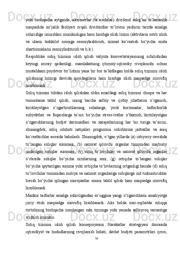 yoki   boshqacha   aytganda,   aksionerlar   (ta’sischilar)   dividend   solig‘ini   to‘lamaslik
maqsadida   xo‘jalik   faoliyati   orqali   dividendlar   to‘lovini   yashirin   tarzda   amalga
oshirishga urinishlari mumkinligini ham hisobga olish lozim (aktivlarni sotib olish
va   ularni   tashkilot   nomiga   rasmiylashtirish,   xizmat   ko‘rsatish   bo‘yicha   soxta
shartnomalarni rasmiylashtirish va h.k.).
Respublika   soliq   tizimini   isloh   qilish   valyuta   konvertatsiyasining   ochilishidan
keyingi   asosiy   qadamligi,   mamlakatning   ijtimoiy-iqtisodiy   rivojlanishi   uchun
mustahkam poydevor bo‘lishini yana bir bor ta’kidlagan holda soliq tizimini isloh
qilishning   hozirgi   davrida   quyidagilarni   ham   hisobga   olish   maqsadga   muvofiq
hisoblanadi.
Soliq   tizimini   tubdan   isloh   qilishdan   oldin   amaldagi   soliq   tizimini   chuqur   va   har
tomonlama   tahlil   qilish,   uning   barcha   salbiy   va   ijobiy   jihatlarini   o‘rganish,
kiritilayotgan   o‘zgartirishlarning   sohalarga,   yirik   korxonalar,   tadbirkorlik
subyektlari   va   fuqarolarga   ta’siri   bo‘yicha   stress-testlar   o‘tkazish,   kiritilayotgan
o‘zgarishlarning   budjet   daromadlari   va   xarajatlarining   har   bir   turiga   ta’sirini,
shuningdek,   soliq   islohoti   natijalari   prognozini   solishtirma   jadvallar   va   aniq
ko‘rsatkichlar asosida baholash. Shuningdek, o‘tgan yillarda (a) ixtiyoriy ravishda
to‘langan   soliqlar   summasi,   (b)   nazorat   qiluvchi   organlar   tomonidan   majburiy
undirilgan   soliqlar   summasi,   (v)   soliq   to‘lovchilar   va   nazorat   qiluvchi   organlar
o‘rtasida   soliqlar   bo‘yicha   nizolarning   soni,   (g)   ortiqcha   to‘langan   soliqlar
bo‘yicha qaytarilgan summa yoki ortiqcha to‘lovlarning ortganligi hamda (d) soliq
to‘lovchilar tomonidan moliya va nazorat organlariga soliqlarga oid tushuntirishlar
berish   bo‘yicha   qilingan   murojaatlar   sonini   tahlil   qilish   ham   maqsadga   muvofiq
hisoblanadi.
Mazkur  tadbirlar  amalga oshirilgandan so‘nggina yangi  o‘zgarishlarni amaliyotga
joriy   etish   maqsadga   muvofiq   hisoblanadi.   Aks   holda   oxir-oqibatda   soliqqa
tortishning   boshqacha   nomlangan   eski   tizimiga   yoki   yanada   salbiyroq   variantiga
erishish mumkin.
Soliq   tizimini   isloh   qilish   konsepsiyasini   Harakatlar   strategiyasi   doirasida
iqtisodiyot   va   hududlarning   rivojlanish   holati,   davlat   budjeti   parametrlari   ijrosi,
16 