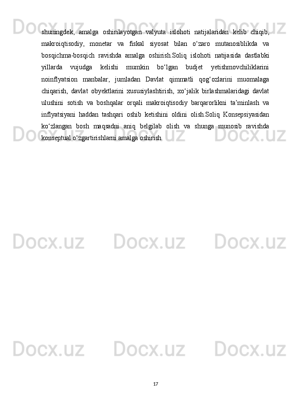 shuningdek,   amalga   oshirilayotgan   valyuta   islohoti   natijalaridan   kelib   chiqib,
makroiqtisodiy,   monetar   va   fiskal   siyosat   bilan   o‘zaro   mutanosiblikda   va
bosqichma-bosqich   ravishda   amalga   oshirish.Soliq   islohoti   natijasida   dastlabki
yillarda   vujudga   kelishi   mumkin   bo‘lgan   budjet   yetishmovchiliklarini
noinflyatsion   manbalar,   jumladan   Davlat   qimmatli   qog‘ozlarini   muomalaga
chiqarish,   davlat   obyektlarini   xususiylashtirish,   xo‘jalik   birlashmalaridagi   davlat
ulushini   sotish   va   boshqalar   orqali   makroiqtisodiy   barqarorlikni   ta’minlash   va
inflyatsiyani   haddan   tashqari   oshib   ketishini   oldini   olish.Soliq   Konsepsiyasidan
ko‘zlangan   bosh   maqsadni   aniq   belgilab   olish   va   shunga   munosib   ravishda
konseptual o‘zgartirishlarni amalga oshirish
17 