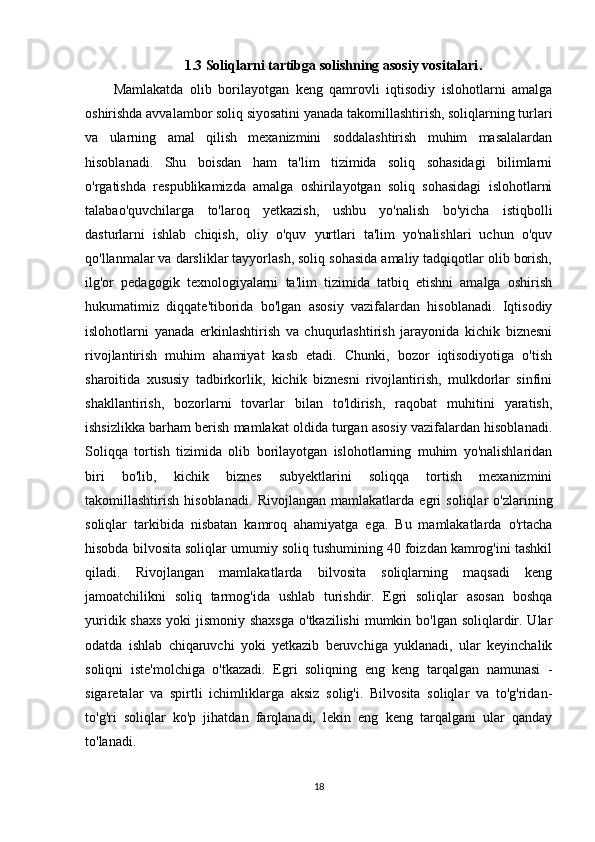 1.3 Soliqlarni tartibga solishning asosiy vositalari .
Mamlakatda   olib   borilayotgan   keng   qamrovli   iqtisodiy   islohotlarni   amalga
oshirishda avvalambor soliq siyosatini yanada takomillashtirish, soliqlarning turlari
va   ularning   amal   qilish   mexanizmini   soddalashtirish   muhim   masalalardan
hisoblanadi.   Shu   boisdan   ham   ta'lim   tizimida   soliq   sohasidagi   bilimlarni
o'rgatishda   respublikamizda   amalga   oshirilayotgan   soliq   sohasidagi   islohotlarni
talabao'quvchilarga   to'laroq   yetkazish,   ushbu   yo'nalish   bo'yicha   istiqbolli
dasturlarni   ishlab   chiqish,   oliy   o'quv   yurtlari   ta'lim   yo'nalishlari   uchun   o'quv
qo'llanmalar va darsliklar tayyorlash, soliq sohasida amaliy tadqiqotlar olib borish,
ilg'or   pedagogik   texnologiyalarni   ta'lim   tizimida   tatbiq   etishni   amalga   oshirish
hukumatimiz   diqqate'tiborida   bo'lgan   asosiy   vazifalardan   hisoblanadi.   Iqtisodiy
islohotlarni   yanada   erkinlashtirish   va   chuqurlashtirish   jarayonida   kichik   biznesni
rivojlantirish   muhim   ahamiyat   kasb   etadi.   Chunki,   bozor   iqtisodiyotiga   o'tish
sharoitida   xususiy   tadbirkorlik,   kichik   biznesni   rivojlantirish,   mulkdorlar   sinfini
shakllantirish,   bozorlarni   tovarlar   bilan   to'ldirish,   raqobat   muhitini   yaratish,
ishsizlikka barham berish mamlakat oldida turgan asosiy vazifalardan hisoblanadi.
Soliqqa   tortish   tizimida   olib   borilayotgan   islohotlarning   muhim   yo'nalishlaridan
biri   bo'lib,   kichik   biznes   subyektlarini   soliqqa   tortish   mexanizmini
takomillashtirish   hisoblanadi.   Rivojlangan   mamlakatlarda   egri   soliqlar   o'zlarining
soliqlar   tarkibida   nisbatan   kamroq   ahamiyatga   ega.   Bu   mamlakatlarda   o'rtacha
hisobda bilvosita soliqlar umumiy soliq tushumining 40 foizdan kamrog'ini tashkil
qiladi.   Rivojlangan   mamlakatlarda   bilvosita   soliqlarning   maqsadi   keng
jamoatchilikni   soliq   tarmog'ida   ushlab   turishdir.   Egri   soliqlar   asosan   boshqa
yuridik shaxs yoki  jismoniy shaxsga  o'tkazilishi  mumkin bo'lgan soliqlardir. Ular
odatda   ishlab   chiqaruvchi   yoki   yetkazib   beruvchiga   yuklanadi,   ular   keyinchalik
soliqni   iste'molchiga   o'tkazadi.   Egri   soliqning   eng   keng   tarqalgan   namunasi   -
sigaretalar   va   spirtli   ichimliklarga   aksiz   solig'i.   Bilvosita   soliqlar   va   to'g'ridan-
to'g'ri   soliqlar   ko'p   jihatdan   farqlanadi,   lekin   eng   keng   tarqalgani   ular   qanday
to'lanadi.
18 