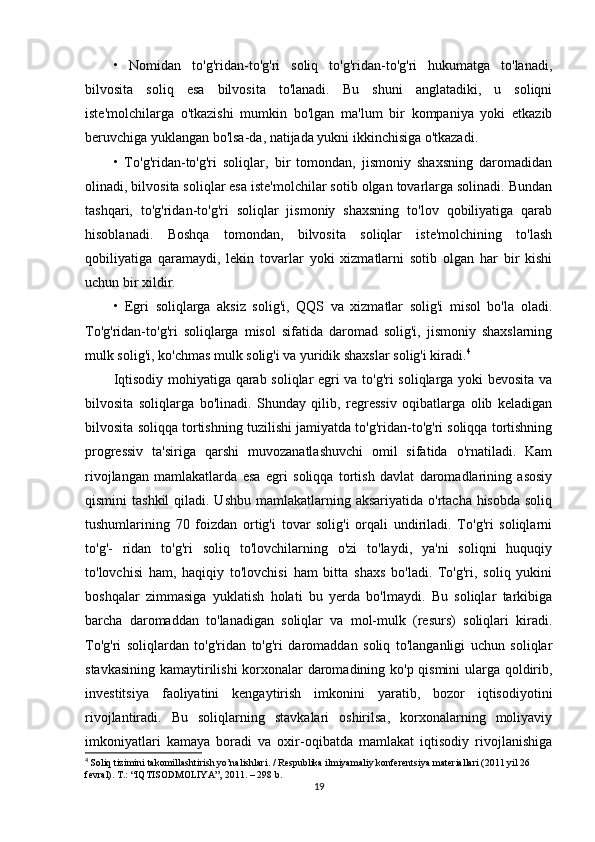 •   Nomidan   to'g'ridan-to'g'ri   soliq   to'g'ridan-to'g'ri   hukumatga   to'lanadi,
bilvosita   soliq   esa   bilvosita   to'lanadi.   Bu   shuni   anglatadiki,   u   soliqni
iste'molchilarga   o'tkazishi   mumkin   bo'lgan   ma'lum   bir   kompaniya   yoki   etkazib
beruvchiga yuklangan bo'lsa-da, natijada yukni ikkinchisiga o'tkazadi. 
•   To'g'ridan-to'g'ri   soliqlar,   bir   tomondan,   jismoniy   shaxsning   daromadidan
olinadi, bilvosita soliqlar esa iste'molchilar sotib olgan tovarlarga solinadi. Bundan
tashqari,   to'g'ridan-to'g'ri   soliqlar   jismoniy   shaxsning   to'lov   qobiliyatiga   qarab
hisoblanadi.   Boshqa   tomondan,   bilvosita   soliqlar   iste'molchining   to'lash
qobiliyatiga   qaramaydi,   lekin   tovarlar   yoki   xizmatlarni   sotib   olgan   har   bir   kishi
uchun bir xildir. 
•   Egri   soliqlarga   aksiz   solig'i,   QQS   va   xizmatlar   solig'i   misol   bo'la   oladi.
To'g'ridan-to'g'ri   soliqlarga   misol   sifatida   daromad   solig'i,   jismoniy   shaxslarning
mulk solig'i, ko'chmas mulk solig'i va yuridik shaxslar solig'i kiradi. 4
Iqtisodiy mohiyatiga qarab soliqlar egri va to'g'ri soliqlarga yoki bevosita va
bilvosita   soliqlarga   bo'linadi.   Shunday   qilib,   regressiv   oqibatlarga   olib   keladigan
bilvosita soliqqa tortishning tuzilishi jamiyatda to'g'ridan-to'g'ri soliqqa tortishning
progressiv   ta'siriga   qarshi   muvozanatlashuvchi   omil   sifatida   o'rnatiladi.   Kam
rivojlangan   mamlakatlarda   esa   egri   soliqqa   tortish   davlat   daromadlarining   asosiy
qismini  tashkil  qiladi. Ushbu  mamlakatlarning aksariyatida o'rtacha hisobda  soliq
tushumlarining   70   foizdan   ortig'i   tovar   solig'i   orqali   undiriladi.   To'g'ri   soliqlarni
to'g'-   ridan   to'g'ri   soliq   to'lovchilarning   o'zi   to'laydi,   ya'ni   soliqni   huquqiy
to'lovchisi   ham,   haqiqiy   to'lovchisi   ham   bitta   shaxs   bo'ladi.   To'g'ri,   soliq   yukini
boshqalar   zimmasiga   yuklatish   holati   bu   yerda   bo'lmaydi.   Bu   soliqlar   tarkibiga
barcha   daromaddan   to'lanadigan   soliqlar   va   mol-mulk   (resurs)   soliqlari   kiradi.
To'g'ri   soliqlardan   to'g'ridan   to'g'ri   daromaddan   soliq   to'langanligi   uchun   soliqlar
stavkasining kamaytirilishi korxonalar daromadining ko'p qismini  ularga qoldirib,
investitsiya   faoliyatini   kengaytirish   imkonini   yaratib,   bozor   iqtisodiyotini
rivojlantiradi.   Bu   soliqlarning   stavkalari   oshirilsa,   korxonalarning   moliyaviy
imkoniyatlari   kamaya   boradi   va   oxir-oqibatda   mamlakat   iqtisodiy   rivojlanishiga
4
  Soliq tizimini takomillashtirish yo’nalishlari. / Respublika ilmiyamaliy konferentsiya materiallari (2011 yil 26 
fevral).  T.: “IQTISODMOLIYA”, 2011. – 298 b.
19 
