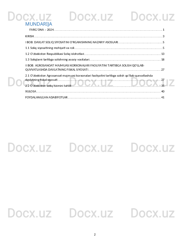 MUNDARIJA
FARG`ONA – 2024 ................................................................................................................................... 1
KIRISH .......................................................................................................................................................... 3
I BOB. DAVLAT SOLIQ SIYOSATINI O‘RGANISHNING NAZARIY ASOSLARI. .................................................... 5
1.1 Soliq siyosatining mohiyati va roli. ......................................................................................................... 5
1.2 O’zbekiston Respublikasi Soliq islohotlari ............................................................................................ 13
1.3 Soliqlarni tartibga solishning asosiy vositalari. ..................................................................................... 18
II BOB. AGROSANOAT MAJMUASI KORXONALARI FAOLIYATINI TARTIBGA SOLISH QO'LLAB-
QUVVATLASHDA DAVLATNING FISKAL SIYOSATI. ...................................................................................... 27
2.1 O‘zbekiston Agrosanoat majmuasi korxonalari faoliyatini tartibga solish qo'llab-quvvatlashda 
davlatning fiskal siyosati. ........................................................................................................................... 27
2.2 O‘zbekiston soliq tizimini tahlili. .......................................................................................................... 35
XULOSA ...................................................................................................................................................... 40
FOYDALANILGAN ADABIYOTLAR ................................................................................................................ 41
2 