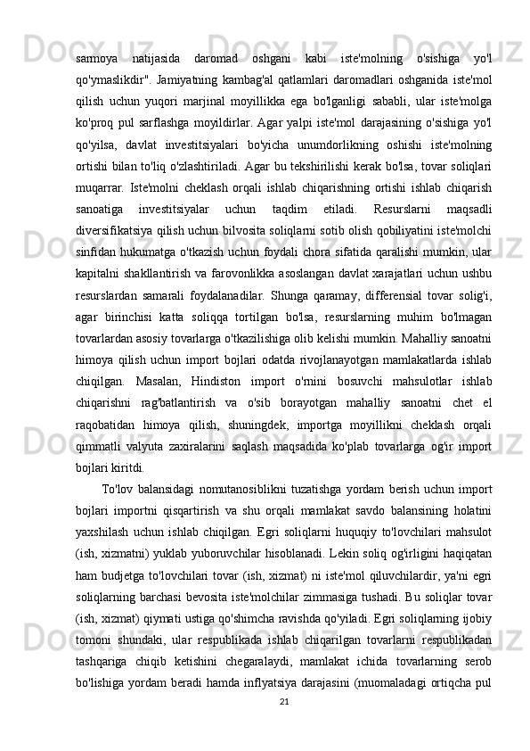 sarmoya   natijasida   daromad   oshgani   kabi   iste'molning   o'sishiga   yo'l
qo'ymaslikdir".   Jamiyatning   kambag'al   qatlamlari   daromadlari   oshganida   iste'mol
qilish   uchun   yuqori   marjinal   moyillikka   ega   bo'lganligi   sababli,   ular   iste'molga
ko'proq   pul   sarflashga   moyildirlar.   Agar   yalpi   iste'mol   darajasining   o'sishiga   yo'l
qo'yilsa,   davlat   investitsiyalari   bo'yicha   unumdorlikning   oshishi   iste'molning
ortishi  bilan to'liq o'zlashtiriladi. Agar bu tekshirilishi kerak bo'lsa, tovar soliqlari
muqarrar.   Iste'molni   cheklash   orqali   ishlab   chiqarishning   ortishi   ishlab   chiqarish
sanoatiga   investitsiyalar   uchun   taqdim   etiladi.   Resurslarni   maqsadli
diversifikatsiya qilish uchun bilvosita soliqlarni sotib olish qobiliyatini iste'molchi
sinfidan hukumatga  o'tkazish  uchun  foydali  chora  sifatida qaralishi   mumkin, ular
kapitalni shakllantirish va farovonlikka asoslangan  davlat  xarajatlari uchun ushbu
resurslardan   samarali   foydalanadilar.   Shunga   qaramay,   differensial   tovar   solig'i,
agar   birinchisi   katta   soliqqa   tortilgan   bo'lsa,   resurslarning   muhim   bo'lmagan
tovarlardan asosiy tovarlarga o'tkazilishiga olib kelishi mumkin. Mahalliy sanoatni
himoya   qilish   uchun   import   bojlari   odatda   rivojlanayotgan   mamlakatlarda   ishlab
chiqilgan.   Masalan,   Hindiston   import   o'rnini   bosuvchi   mahsulotlar   ishlab
chiqarishni   rag'batlantirish   va   o'sib   borayotgan   mahalliy   sanoatni   chet   el
raqobatidan   himoya   qilish,   shuningdek,   importga   moyillikni   cheklash   orqali
qimmatli   valyuta   zaxiralarini   saqlash   maqsadida   ko'plab   tovarlarga   og'ir   import
bojlari kiritdi. 
To'lov   balansidagi   nomutanosiblikni   tuzatishga   yordam   berish   uchun   import
bojlari   importni   qisqartirish   va   shu   orqali   mamlakat   savdo   balansining   holatini
yaxshilash   uchun   ishlab   chiqilgan.   Egri   soliqlarni   huquqiy   to'lovchilari   mahsulot
(ish, xizmatni) yuklab yuboruvchilar hisoblanadi. Lekin soliq og'irligini haqiqatan
ham  budjetga  to'lovchilari  tovar  (ish,  xizmat)  ni   iste'mol   qiluvchilardir, ya'ni  egri
soliqlarning  barchasi  bevosita   iste'molchilar  zimmasiga   tushadi.  Bu   soliqlar   tovar
(ish, xizmat) qiymati ustiga qo'shimcha ravishda qo'yiladi. Egri soliqlarning ijobiy
tomoni   shundaki,   ular   respublikada   ishlab   chiqarilgan   tovarlarni   respublikadan
tashqariga   chiqib   ketishini   chegaralaydi,   mamlakat   ichida   tovarlarning   serob
bo'lishiga   yordam   beradi   hamda   inflyatsiya   darajasini   (muomaladagi   ortiqcha   pul
21 