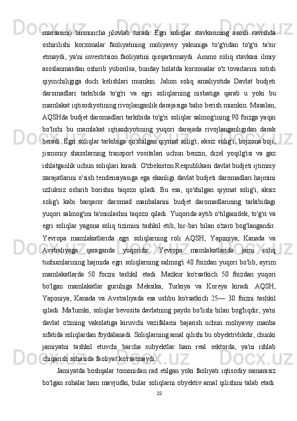 massasini)   birmuncha   jilovlab   turadi.   Egri   soliqlar   stavkasining   asosli   ravishda
oshirilishi   korxonalar   faoliyatining   moliyaviy   yakuniga   to'g'ridan   to'g'ri   ta'sir
etmaydi,   ya'ni   investitsion   faoliyatini   qisqartirmaydi.   Ammo   soliq   stavkasi   ilmiy
asoslanmasdan  oshirib yuborilsa,  bunday holatda korxonalar  o'z tovarlarini  sotish
qiyinchiligiga   duch   kelishlari   mumkin.   Jahon   soliq   amaliyotida   Davlat   budjeti
daromadlari   tarkibida   to'g'ri   va   egri   soliqlarning   nisbatiga   qarab   u   yoki   bu
mamlakat iqtisodiyotining rivojlanganlik darajasiga baho berish mumkin. Masalan,
AQSHda budjet daromadlari tarkibida to'g'ri soliqlar salmog'ining 90 foizga yaqin
bo'lishi   bu   mamlakat   iqtisodiyotining   yuqori   darajada   rivojlanganligidan   darak
beradi. Egri soliqlar tarkibiga qo'shilgan qiymat solig'i, aksiz solig'i, bojxona boji,
jismoniy   shaxslarning   transport   vositalari   uchun   benzin,   dizel   yoqilg'isi   va   gaz
ishlatganlik uchun soliqlari kiradi. O'zbekiston Respublikasi davlat budjeti ijtimoiy
xarajatlarini o'sish tendensiyasiga  ega ekanligi davlat budjeti daromadlari hajmini
uzluksiz   oshirib   borishni   taqozo   qiladi.   Bu   esa,   qo'shilgan   qiymat   solig'i,   aksiz
solig'i   kabi   barqaror   daromad   manbalarini   budjet   daromadlarining   tarkibidagi
yuqori salmog'ini ta'minlashni taqozo qiladi. Yuqorida aytib o'tilganidek, to'g'ri va
egri   soliqlar  yagona  soliq  tizimini  tashkil  etib,  bir-biri   bilan o'zaro  bog'langandir.
Yevropa   mamlakatlarida   egri   soliqlarning   roli   AQSH,   Yaponiya,   Kanada   va
Avstraliyaga   qaraganda   yuqoridir.   Yevropa   mamlakatlarida   jami   soliq
tushumlarining hajmida egri soliqlarning salmog'i  40 foizdan yuqori bo'lib, ayrim
mamlakatlarda   50   foizni   tashkil   etadi.   Mazkur   ko'rsatkich   50   foizdan   yuqori
bo'lgan   mamlakatlar   guruhiga   Meksika,   Turkiya   va   Koreya   kiradi.   AQSH,
Yaponiya,   Kanada   va   Avstraliyada   esa   ushbu   ko'rsatkich   25—   30   foizni   tashkil
qiladi. Ma'lumki, soliqlar bevosita davlatning paydo bo'lishi bilan bog'liqdir, ya'ni
davlat   o'zining   vakolatiga   kiruvchi   vazifalarni   bajarish   uchun   moliyaviy   manba
sifatida soliqlardan foydalanadi. Soliqlarning amal qilishi bu obyektivlikdir, chunki
jamiyatni   tashkil   etuvchi   barcha   subyektlar   ham   real   sektorda,   ya'ni   ishlab
chiqarish sohasida faoliyat ko'rsatmaydi. 
Jamiyatda boshqalar tomonidan rad etilgan yoki faoliyati iqtisodiy samarasiz
bo'lgan sohalar ham mavjudki, bular soliqlarni obyektiv amal qilishini talab etadi.
22 