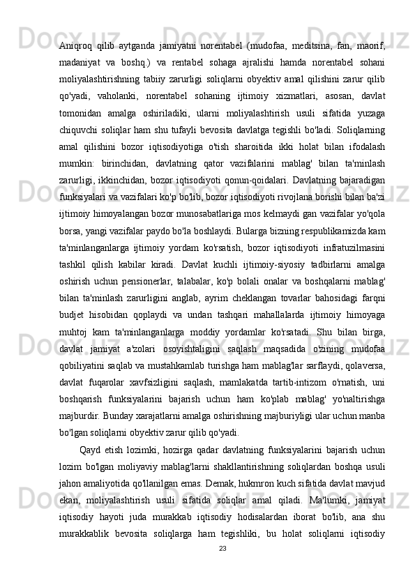 Aniqroq   qilib   aytganda   jamiyatni   norentabel   (mudofaa,   meditsina,   fan,   maorif,
madaniyat   va   boshq.)   va   rentabel   sohaga   ajralishi   hamda   norentabel   sohani
moliyalashtirishning   tabiiy   zarurligi   soliqlarni   obyektiv   amal   qilishini   zarur   qilib
qo'yadi,   vaholanki,   norentabel   sohaning   ijtimoiy   xizmatlari,   asosan,   davlat
tomonidan   amalga   oshiriladiki,   ularni   moliyalashtirish   usuli   sifatida   yuzaga
chiquvchi  soliqlar   ham   shu  tufayli   bevosita  davlatga  tegishli  bo'ladi.  Soliqlarning
amal   qilishini   bozor   iqtisodiyotiga   o'tish   sharoitida   ikki   holat   bilan   ifodalash
mumkin:   birinchidan,   davlatning   qator   vazifalarini   mablag'   bilan   ta'minlash
zarurligi,   ikkinchidan,   bozor   iqtisodiyoti   qonun-qoidalari.   Davlatning   bajaradigan
funksiyalari va vazifalari ko'p bo'lib, bozor iqtisodiyoti rivojlana borishi bilan ba'zi
ijtimoiy himoyalangan bozor munosabatlariga mos kelmaydi gan vazifalar yo'qola
borsa, yangi vazifalar paydo bo'la boshlaydi. Bularga bizning respublikamizda kam
ta'minlanganlarga   ijtimoiy   yordam   ko'rsatish,   bozor   iqtisodiyoti   infratuzilmasini
tashkil   qilish   kabilar   kiradi.   Davlat   kuchli   ijtimoiy-siyosiy   tadbirlarni   amalga
oshirish   uchun   pensionerlar,   talabalar,   ko'p   bolali   onalar   va   boshqalarni   mablag'
bilan   ta'minlash   zarurligini   anglab,   ayrim   cheklangan   tovarlar   bahosidagi   farqni
budjet   hisobidan   qoplaydi   va   undan   tashqari   mahallalarda   ijtimoiy   himoyaga
muhtoj   kam   ta'minlanganlarga   moddiy   yordamlar   ko'rsatadi.   Shu   bilan   birga,
davlat   jamiyat   a'zolari   osoyishtaligini   saqlash   maqsadida   o'zining   mudofaa
qobiliyatini saqlab va mustahkamlab turishga ham mablag'lar sarflaydi, qolaversa,
davlat   fuqarolar   xavfsizligini   saqlash,   mamlakatda   tartib-intizom   o'rnatish,   uni
boshqarish   funksiyalarini   bajarish   uchun   ham   ko'plab   mablag'   yo'naltirishga
majburdir. Bunday xarajatlarni amalga oshirishning majburiyligi ular uchun manba
bo'lgan soliqlarni obyektiv zarur qilib qo'yadi. 
Qayd   etish   lozimki,   hozirga   qadar   davlatning   funksiyalarini   bajarish   uchun
lozim   bo'lgan   moliyaviy   mablag'larni   shakllantirishning   soliqlardan   boshqa   usuli
jahon amaliyotida qo'llanilgan emas. Demak, hukmron kuch sifatida davlat mavjud
ekan,   moliyalashtirish   usuli   sifatida   soliqlar   amal   qiladi.   Ma'lumki,   jamiyat
iqtisodiy   hayoti   juda   murakkab   iqtisodiy   hodisalardan   iborat   bo'lib,   ana   shu
murakkablik   bevosita   soliqlarga   ham   tegishliki,   bu   holat   soliqlarni   iqtisodiy
23 