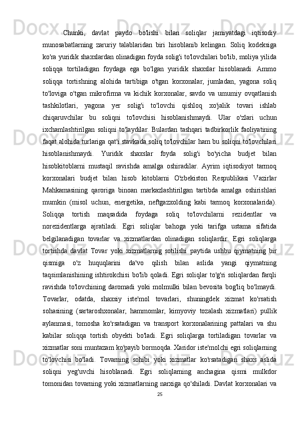   Chunki,   davlat   paydo   bo'lishi   bilan   soliqlar   jamiyatdagi   iqtisodiy
munosabatlarning   zaruriy   talablaridan   biri   hisoblanib   kelingan.   Soliq   kodeksiga
ko'ra yuridik shaxslardan olinadigan foyda solig'i to'lovchilari bo'lib, moliya yilida
soliqqa   tortiladigan   foydaga   ega   bo'lgan   yuridik   shaxslar   hisoblanadi.   Ammo
soliqqa   tortishning   alohida   tartibiga   o'tgan   korxonalar,   jumladan,   yagona   soliq
to'loviga   o'tgan   mikrofirma   va   kichik   korxonalar,   savdo   va   umumiy   ovqatlanish
tashkilotlari,   yagona   yer   solig'i   to'lovchi   qishloq   xo'jalik   tovari   ishlab
chiqaruvchilar   bu   soliqni   to'lovchisi   hisoblanishmaydi.   Ular   o'zlari   uchun
ixchamlashtirilgan   soliqni   to'laydilar.   Bulardan   tashqari   tadbirkorlik   faoliyatining
faqat alohida turlariga qat'i stavkada soliq to'lovchilar ham bu soliqni to'lovchilari
hisoblanishmaydi.   Yuridik   shaxslar   foyda   solig'i   bo'yicha   budjet   bilan
hisobkitoblarni   mustaqil   ravishda   amalga   oshiradilar.   Ayrim   iqtisodiyot   tarmoq
korxonalari   budjet   bilan   hisob   kitoblarni   O'zbekiston   Respublikasi   Vazirlar
Mahkamasining   qaroriga   binoan   markazlashtirilgan   tartibda   amalga   oshirishlari
mumkin   (misol   uchun,   energetika,   neftgazxolding   kabi   tarmoq   korxonalarida).
Soliqqa   tortish   maqsadida   foydaga   soliq   to'lovchilarni   rezidentlar   va
norezidentlarga   ajratiladi.   Egri   soliqlar   bahoga   yoki   tarifga   ustama   sifatida
belgilanadigan   tovarlar   va   xizmatlardan   olinadigan   soliqlardir.   Egri   soliqlarga
tortishda   davlat   Tovar   yoki   xizmatlarnig   sotilishi   paytida   ushbu   qiymatning   bir
qismiga   o'z   huquqlarini   da'vo   qilish   bilan   aslida   yangi   qiymatning
taqsimlanishining ishtirokchisi  bo'lib qoladi. Egri soliqlar  to'g'ri soliqlardan farqli
ravishda   to'lovchining   daromadi   yoki   molmulki   bilan   bevosita   bog'liq   bo'lmaydi.
Tovarlar,   odatda,   shaxsiy   iste'mol   tovarlari,   shuningdek   xizmat   ko'rsatish
sohasining   (sartaroshxonalar,   hammomlar,   kimyoviy   tozalash   xizmatlari)   pullik
aylanmasi,   tomosha   ko'rsatadigan   va   transport   korxonalarining   pattalari   va   shu
kabilar   soliqqa   tortish   obyekti   bo'ladi.   Egri   soliqlarga   tortiladigan   tovarlar   va
xizmatlar soni muntazam ko'payib bormoqda. Xaridor iste'molchi egri soliqlarning
to'lovchisi   bo'ladi.   Tovarning   sohibi   yoki   xizmatlar   ko'rsatadigan   shaxs   aslida
soliqni   yeg'uvchi   hisoblanadi.   Egri   soliqlarning   anchagina   qismi   mulkdor
tomonidan tovarning yoki xizmatlarning narxiga qo'shiladi. Davlat korxonalari va
25 