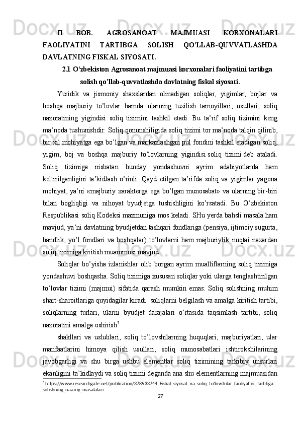 II   BOB.   AGROSANOAT   MAJMUASI   KORXONALARI
FAOLIYATINI   TARTIBGA   SOLISH   QO'LLAB-QUVVATLASHDA
DAVLATNING FISKAL SIYOSATI.
2.1 O‘zbekiston Agrosanoat majmuasi korxonalari faoliyatini tartibga
solish qo'llab-quvvatlashda davlatning fiskal siyosati.
Yuridik   va   jismoniy   shaxslardan   olinadigan   soliqlar,   yigimlar,   bojlar   va
boshqa   majburiy   to’lovlar   hamda   ularning   tuzilish   tamoyillari,   usullari,   soliq
nazoratining   yigindisi   soliq   tizimini   tashkil   etadi.   Bu   ta’rif   soliq   tizimini   keng
ma’noda tushunishdir. Soliq qonunshiligida soliq tizimi tor ma’noda talqin qilinib,
bir xil mohiyatga ega bo’lgan va markazlashgan pul fondini tashkil etadigan soliq,
yigim,   boj   va   boshqa   majburiy   to’lovlarning   yigindisi   soliq   tizimi   deb   ataladi.
Soliq   tizimiga   nisbatan   bunday   yondashuvni   ayrim   adabiyotlarda   ham
keltirilganligini   ta’kidlash   o’rinli.   Qayd   etilgan   ta’rifda   soliq   va   yigimlar   yagona
mohiyat, ya’ni  «majburiy xarakterga ega bo’lgan munosabat» va ularning bir-biri
bilan   bogliqligi   va   nihoyat   byudjetga   tushishligini   ko’rsatadi.   Bu   O’zbekiston
Respublikasi soliq Kodeksi mazmuniga mos keladi. SHu yerda bahsli masala ham
mavjud, ya’ni davlatning byudjetdan tashqari fondlariga (pensiya, ijtimoiy sugurta,
bandlik,   yo’l   fondlari   va   boshqalar)   to’lovlarni   ham   majburiylik   nuqtai   nazardan
soliq tizimiga kiritish muammosi mavjud.
Soliqlar   bo’yisha   izlanishlar   olib   borgan   ayrim   mualliflarning   soliq   tizimiga
yondashuvi boshqasha. Soliq tizimiga xususan soliqlar yoki ularga tenglashtirilgan
to’lovlar   tizimi   (majmui)   sifatida   qarash   mumkin   emas.   Soliq   solishning   muhim
shart-sharoitlariga quyidagilar kiradi: soliqlarni belgilash va amalga kiritish tartibi,
soliqlarning   turlari,   ularni   byudjet   darajalari   o’rtasida   taqsimlash   tartibi,   soliq
nazoratini amalga oshirish 5
shakllari   va   uslublari,   soliq   to’lovshilarning   huquqlari,   majburiyatlari,   ular
manfaatlarini   himoya   qilish   usullari,   soliq   munosabatlari   ishtirokshilarining
javobgarligi   va   shu   birga   ushbu   elementlar   soliq   tizimining   tarkibiy   unsurlari
ekanligini ta’kidlaydi va soliq tizimi deganda ana shu elementlarning majmuasidan
5
 https://www.researchgate.net/publication/378533744_Fiskal_siyosat_va_soliq_to'lovchilar_faoliyatini_tartibga
solishning_nazariy_masalalari
27 