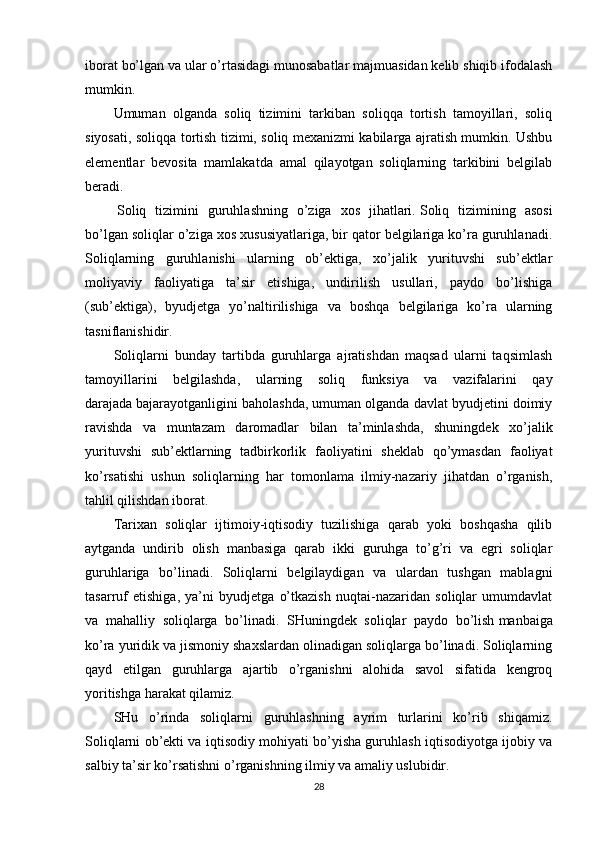 iborat bo’lgan va ular o’rtasidagi munosabatlar majmuasidan kelib shiqib ifodalash
mumkin.
Umuman   olganda   soliq   tizimini   tarkiban   soliqqa   tortish   tamoyillari,   soliq
siyosati, soliqqa tortish tizimi, soliq mexanizmi kabilarga ajratish mumkin. Ushbu
elementlar   bevosita   mamlakatda   amal   qilayotgan   soliqlarning   tarkibini   belgilab
beradi.
  Soliq   tizimini   guruhlashning   o’ziga   xos   jihatlari.   Soliq   tizimining   asosi
bo’lgan soliqlar o’ziga xos xususiyatlariga, bir qator belgilariga ko’ra guruhlanadi.
Soliqlarning   guruhlanishi   ularning   ob’ektiga,   xo’jalik   yurituvshi   sub’ektlar
moliyaviy   faoliyatiga   ta’sir   etishiga,   undirilish   usullari,   paydo   bo’lishiga
(sub’ektiga),   byudjetga   yo’naltirilishiga   va   boshqa   belgilariga   ko’ra   ularning
tasniflanishidir.
Soliqlarni   bunday   tartibda   guruhlarga   ajratishdan   maqsad   ularni   taqsimlash
tamoyillarini   belgilashda,   ularning   soliq   funksiya   va   vazifalarini   qay
darajada   bajarayotganligini baholashda, umuman olganda davlat byudjetini doimiy
ravishda   va   muntazam   daromadlar   bilan   ta’minlashda,   shuningdek   xo’jalik
yurituvshi   sub’ektlarning   tadbirkorlik   faoliyatini   sheklab   qo’ymasdan   faoliyat
ko’rsatishi   ushun   soliqlarning   har   tomonlama   ilmiy-nazariy   jihatdan   o’rganish,
tahlil qilishdan iborat.
Tarixan   soliqlar   ijtimoiy-iqtisodiy   tuzilishiga   qarab   yoki   boshqasha   qilib
aytganda   undirib   olish   manbasiga   qarab   ikki   guruhga   to’g’ri   va   egri   soliqlar
guruhlariga   bo’linadi.   Soliqlarni   belgilaydigan   va   ulardan   tushgan   mablagni
tasarruf   etishiga,   ya’ni   byudjetga   o’tkazish   nuqtai-nazaridan   soliqlar   umumdavlat
va   mahalliy   soliqlarga   bo’linadi.   SHuningdek   soliqlar   paydo   bo’lish   manbaiga
ko’ra yuridik va jismoniy shaxslardan olinadigan soliqlarga bo’linadi. Soliqlarning
qayd   etilgan   guruhlarga   ajartib   o’rganishni   alohida   savol   sifatida   kengroq
yoritishga harakat qilamiz.
SHu   o’rinda   soliqlarni   guruhlashning   ayrim   turlarini   ko’rib   shiqamiz.
Soliqlarni ob’ekti va iqtisodiy mohiyati bo’yisha guruhlash iqtisodiyotga ijobiy va
salbiy ta’sir ko’rsatishni o’rganishning ilmiy va amaliy uslubidir.
28 