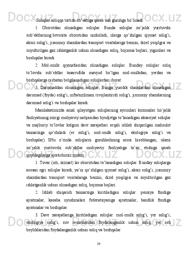   Soliqlar soliqqa tortish ob’ektiga qarab ush guruhga bo’linadi:
1.   Oborotdan   olinadigan   soliqlar.   Bunda   soliqlar   xo’jalik   yurituvshi
sub’ektlarning   bevosita   oborotidan   undiriladi,   ularga   qo’shilgan   qiymat   solig’i,
aksiz solig’i, jismoniy shaxslardan transport vositalariga benzin, dizel yoqilgisi va
suyultirilgan gaz ishlatganlik ushun olinadigan soliq, bojxona bojlari, yigimlari va
boshqalar kiradi.
2.   Mol-mulk   qiymatlaridan   olinadigan   soliqlar.   Bunday   soliqlar   soliq
to’lovshi   sub’ektlar   tasarrufida   mavjud   bo’lgan   mol-mulkdan,   yerdan   va
boshqalarga nisbatan belgilanadigan soliqlardan iborat.
3.   Daromaddan   olinadigan   soliqlar.   Bunga   yuridik   shaxslardan   olinadigan
daromad (foyda) solig’i, infratuzilmani rivojlantirish solig’i, jismoniy shaxslarning
daromad solig’i va boshqalar kiradi.
Mamlakatimizda   amal   qilayotgan   soliqlarning   ayrimlari   koxonalar   ho’jalik
faoliyatining oxirgi moliyaviy natijasidan byudjetga to’lanadigan aksariyat soliqlar
va   majburiy   to’lovlar   kelgusi   davr   xarajatlari   orqali   ishlab   shiqarilgan   mahsulot
tannarxiga   qo’shiladi   (er   solig’i,   mol-mulk   solig’i,   ekologiya   solig’i   va
boshqalar).     SHu   o’rinda   soliqlarni   guruhlashning   asosi   hisoblangan,   ularni
xo’jalik   yurituvshi   sub’ektlar   moliyaviy   faoliyatiga   ta’sir   etishiga   qarab
quyidagilarga ajratishimiz mukin:
1. Tovar (ish, xizmat) lar oborotidan to’lanadigan soliqlar. Bunday soliqlarga
asosan egri soliqlar kiradi, ya’ni qo’shilgan qiymat solig’i, aksiz solig’i, jismoniy
shaxslardan   transport   vositalariga   benzin,   dizel   yoqilgisi   va   suyultirilgan   gaz
ishlatganlik ushun olinadigan soliq, bojxona bojlari.
2.   Ishlab   shiqarish   tannarxiga   kiritiladigan   soliqlar:   pensiya   fondiga
ajratmalar,   kasaba   uyushmalari   federatsiyasiga   ajratmalar,   bandlik   fondiga
ajratmalar va boshqalar.
3.   Davr   xarajatlariga   kiritiladigan   soliqlar:   mol-mulk   solig’i,   yer   solig’i,
ekologiya   solig’i,   suv   resurslaridan   foydalanganlik   ushun   soliq,   yer   osti
boyliklaridan foydalanganlik ushun soliq va boshqalar.
29 