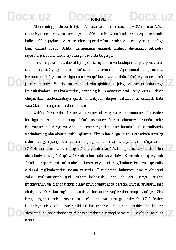 KIRISH
Mavzuning   dolzarbligi.   Agrosanoat   majmuasi   (ASM)   mamlakat
iqtisodiyotining   muhim   tarmog'ini   tashkil   etadi.   U   nafaqat   oziq-ovqat   ta'minoti,
balki qishloq joylaridagi ish o'rinlari, iqtisodiy barqarorlik va ijtimoiy rivojlanishga
ham   xizmat   qiladi.   Ushbu   majmuaning   samarali   ishlashi   davlatning   iqtisodiy
siyosati, jumladan fiskal siyosatiga bevosita bog'liqdir.
Fiskal siyosat – bu davlat byudjeti, soliq tizimi va boshqa moliyaviy vositalar
orqali   iqtisodiyotga   ta'sir   ko'rsatish   jarayonidir.   Agrosanoat   majmuasida
korxonalar faoliyatini tartibga solish va qo'llab-quvvatlashda fiskal siyosatning roli
juda   muhimdir.   Bu   siyosat   orqali   davlat   qishloq   xo'jaligi   va   sanoat   sohalariga
investitsiyalarni   rag'batlantirish,   texnologik   innovatsiyalarni   joriy   etish,   ishlab
chiqarishni   modernizatsiya   qilish   va   natijada   eksport   salohiyatini   oshirish   kabi
vazifalarni amalga oshirishi mumkin.
Ushbu   kurs   ishi   doirasida   agrosanoat   majmuasi   korxonalari   faoliyatini
tartibga   solishda   davlatning   fiskal   siyosatini   ko'rib   chiqamiz.   Bunda   soliq
imtiyozlari, subsidiya  va grantlar, investitsiya  dasturlari  hamda  boshqa moliyaviy
vositalarning ahamiyatini tahlil qilamiz. Shu bilan birga, mamlakatimizda amalga
oshirilayotgan yangiliklar va ularning agrosanoat majmuasiga ta'sirini o'rganamiz.
O‘zbekiston   Respublikasining   soliq   siyosati   mamlakatning   iqtisodiy   landshaftini
shakllantirishdagi   hal   qiluvchi   roli   bilan   juda   dolzarbdir.   Samarali   soliq   siyosati
fiskal   barqarorlikni   ta’minlash,   investitsiyalarni   rag‘batlantirish   va   iqtisodiy
o‘sishni   rag‘batlantirish   uchun   zarurdir.   O‘zbekiston   hukumati   asosiy   e’tiborni
soliq   ma’muriyatchiligini   takomillashtirish,   qonunchilikka   rioya   etishni
kuchaytirish va biznes uchun qulay muhit yaratishga qaratib, investitsiyalarni jalb
etish,   tadbirkorlikni   rag‘batlantirish   va   barqaror   rivojlanishni   maqsad   qilgan.   Shu
bois,   tegishli   soliq   siyosatini   tushunish   va   amalga   oshirish   O‘zbekiston
iqtisodiyotining   gullab-yashnashi   va   barqarorligi   uchun   juda   muhim   bo‘lib,   uni
siyosatchilar, tadbirkorlar va fuqarolar uchun o‘z vaqtida va muhim e’tiborga olish
kerak. 
3 