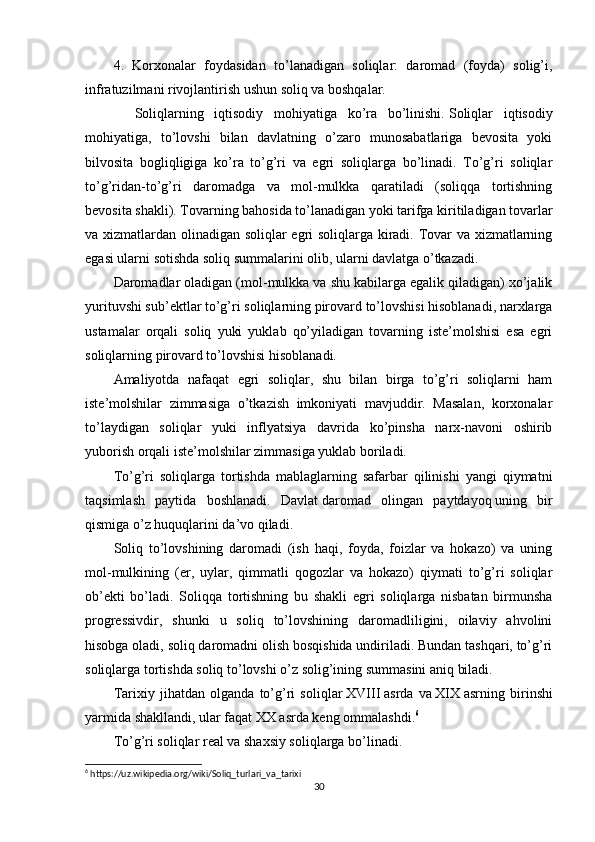 4.   Korxonalar   foydasidan   to’lanadigan   soliqlar:   daromad   (foyda)   solig’i,
infratuzilmani rivojlantirish ushun soliq va boshqalar.
            Soliqlarning   iqtisodiy   mohiyatiga   ko’ra   bo’linishi.   Soliqlar   iqtisodiy
mohiyatiga,   to’lovshi   bilan   davlatning   o’zaro   munosabatlariga   bevosita   yoki
bilvosita   bogliqligiga   ko’ra   to’g’ri   va   egri   soliqlarga   bo’linadi.   To’g’ri   soliqlar
to’g’ridan-to’g’ri   daromadga   va   mol-mulkka   qaratiladi   (soliqqa   tortishning
bevosita shakli). Tovarning bahosida to’lanadigan yoki tarifga kiritiladigan tovarlar
va xizmatlardan olinadigan soliqlar egri soliqlarga kiradi. Tovar va xizmatlarning
egasi ularni sotishda soliq summalarini olib, ularni davlatga o’tkazadi.
Daromadlar oladigan (mol-mulkka va shu kabilarga egalik qiladigan) xo’jalik
yurituvshi sub’ektlar to’g’ri soliqlarning pirovard to’lovshisi hisoblanadi, narxlarga
ustamalar   orqali   soliq   yuki   yuklab   qo’yiladigan   tovarning   iste’molshisi   esa   egri
soliqlarning pirovard to’lovshisi hisoblanadi.
Amaliyot da   nafaqat   egri   soliqlar,   shu   bilan   birga   to’g’ri   soliqlarni   ham
iste’molshilar   zimmasiga   o’tkazish   imkoniyati   mavjuddir.   Masalan,   korxonalar
to’laydigan   soliqlar   yuki   inflyatsiya   davrida   ko’pinsha   narx-navoni   oshirib
yuborish orqali iste’molshilar zimmasiga yuklab boriladi.
To’g’ri   soliqlarga   tortishda   mablaglarning   safarbar   qilinishi   yangi   qiymatni
taqsimlash   paytida   boshlanadi.   Davlat   daromad   olingan   paytdayoq   uning   bir
qismiga o’z huquqlarini da’vo qiladi.
Soliq   to’lovshining   daromadi   (ish   haqi,   foyda,   foizlar   va   hokazo)   va   uning
mol-mulkining   (er,   uylar,   qimmatli   qogozlar   va   hokazo)   qiymati   to’g’ri   soliqlar
ob’ekti   bo’ladi.   Soliqqa   tortishning   bu   shakli   egri   soliqlarga   nisbatan   birmunsha
progressivdir,   shunki   u   soliq   to’lovshining   daromadliligini,   oilaviy   ahvolini
hisobga oladi, soliq daromadni olish bosqishida undiriladi. Bundan tashqari, to’g’ri
soliqlarga tortishda soliq to’lovshi o’z solig’ining summasini aniq biladi.
Tarixiy   jihatdan   olganda   to’g’ri   soliqlar   XVIII   asrda   va   XIX   asrning   birinshi
yarmida shakllandi, ular faqat XX asrda keng ommalashdi. 6
To’g’ri soliqlar real va shaxsiy soliqlarga bo’linadi.
6
 https://uz.wikipedia.org/wiki/Soliq_turlari_va_tarixi 
30 