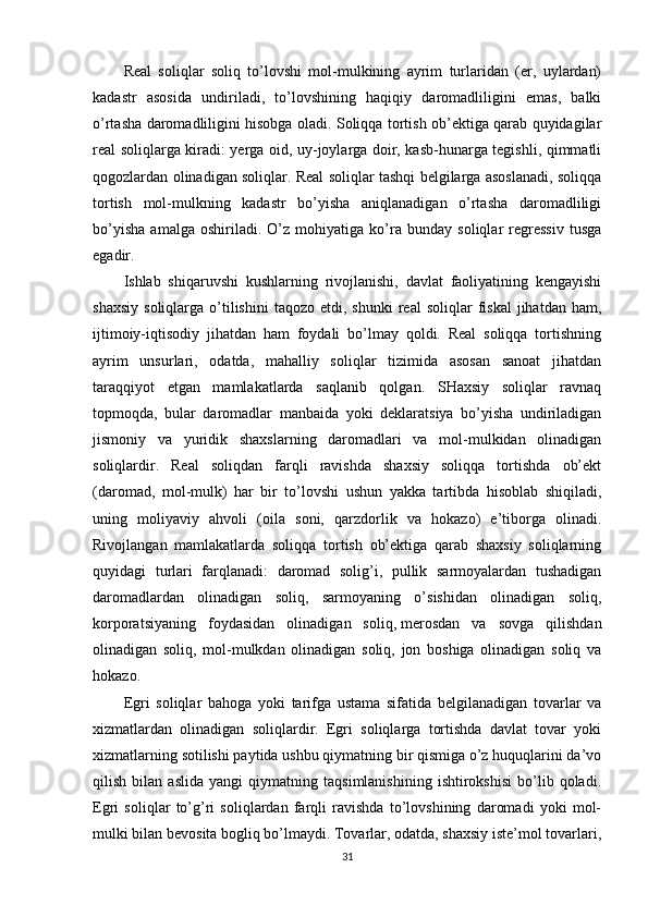Real   soliqlar   soliq   to’lovshi   mol-mulkining   ayrim   turlaridan   (er,   uylardan)
kadastr   asosida   undiriladi,   to’lovshining   haqiqiy   daromadliligini   emas,   balki
o’rtasha daromadliligini hisobga oladi. Soliqqa tortish ob’ektiga qarab quyidagilar
real soliqlarga kiradi: yerga oid, uy-joylarga doir, kasb-hunarga tegishli, qimmatli
qogozlardan olinadigan soliqlar. Real soliqlar tashqi belgilarga asoslanadi, soliqqa
tortish   mol-mulkning   kadastr   bo’yisha   aniqlanadigan   o’rtasha   daromadliligi
bo’yisha   amalga   oshiriladi.   O’z   mohiyatiga   ko’ra   bunday   soliqlar   regressiv   tusga
egadir.
Ishlab   shiqaruvshi   kushlarning   rivojlanishi,   davlat   faoliyatining   kengayishi
shaxsiy   soliqlarga  o’tilishini   taqozo  etdi,  shunki  real  soliqlar  fiskal  jihatdan  ham,
ijtimoiy-iqtisodiy   jihatdan   ham   foydali   bo’lmay   qoldi.   Real   soliqqa   tortishning
ayrim   unsurlari,   odatda,   mahalliy   soliqlar   tizimida   asosan   sanoat   jihatdan
taraqqiyot   etgan   mamlakatlarda   saqlanib   qolgan.   SHaxsiy   soliqlar   ravnaq
topmoqda,   bular   daromadlar   manbaida   yoki   deklaratsiya   bo’yisha   undiriladigan
jismoniy   va   yuridik   shaxslarning   daromadlari   va   mol-mulkidan   olinadigan
soliqlardir.   Real   soliqdan   farqli   ravishda   shaxsiy   soliqqa   tortishda   ob’ekt
(daromad,   mol-mulk)   har   bir   to’lovshi   ushun   yakka   tartibda   hisoblab   shiqiladi,
uning   moliyaviy   ahvoli   (oila   soni,   qarzdorlik   va   hokazo)   e’tiborga   olinadi.
Rivojlangan   mamlakatlarda   soliqqa   tortish   ob’ektiga   qarab   shaxsiy   soliqlarning
quyidagi   turlari   farqlanadi:   daromad   solig’i,   pullik   sarmoyalardan   tushadigan
daromadlardan   olinadigan   soliq,   sarmoyaning   o’sishidan   olinadigan   soliq,
korporatsiyaning   foydasidan   olinadigan   soliq,   merosdan   va   sovga   qilishdan
olinadigan   soliq,   mol-mulkdan   olinadigan   soliq,   jon   boshiga   olinadigan   soliq   va
hokazo.
Egri   soliqlar   bahoga   yoki   tarifga   ustama   sifatida   belgilanadigan   tovarlar   va
xizmatlardan   olinadigan   soliqlardir.   Egri   soliqlarga   tortishda   davlat   tovar   yoki
xizmatlarning sotilishi paytida ushbu qiymatning bir qismiga o’z huquqlarini da’vo
qilish   bilan   aslida   yangi   qiymatning   taqsimlanishining   ishtirokshisi   bo’lib   qoladi.
Egri   soliqlar   to’g’ri   soliqlardan   farqli   ravishda   to’lovshining   daromadi   yoki   mol-
mulki bilan bevosita bogliq bo’lmaydi. Tovarlar, odatda, shaxsiy iste’mol tovarlari,
31 