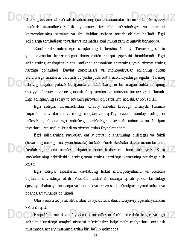shuningdek xizmat ko’rsatish sohasining (sartaroshxonalar, hammomlar, kimyoviy
tozalash   xizmatlari)   pullik   aylanmasi,   tomosha   ko’rsatadigan   va   transport
korxonalarining   pattalari   va   shu   kabilar   soliqqa   tortish   ob’ekti   bo’ladi.   Egri
soliqlarga tortiladigan tovarlar va xizmatlar soni muntazam kengayib bormoqda.
Xaridor-iste’molshi   egri   soliqlarning   to’lovshisi   bo’ladi.   Tovarning   sohibi
yoki   xizmatlar   ko’rsatadigan   shaxs   aslida   soliqni   yiguvshi   hisoblanadi.   Egri
soliqlarning   anshagina   qismi   mulkdor   tomonidan   tovarning   yoki   xizmatlarning
narxiga   qo’shiladi.   Davlat   korxonalari   va   monopoliyalar   soliqning   butun
summasiga   narxlarni   oshirish   bo’yisha   juda   katta   imkoniyatlarga   egadir.   Tarmoq
ishidagi   raqobat   yuksak   bo’lganida   va   talab   barqaror   bo’lmagan   holda   soliqning
muayyan   hissasi   tovarning   ishlab   shiqaruvshisi   va   sotuvshi   tomonidan   to’lanadi.
Egri soliqlarning asosiy to’lovshisi pirovard oqibatda iste’molshilar bo’ladilar.
Egri   soliqlar   daromadlilikni,   oilaviy   ahvolni   hisobga   olmaydi.   Hamma
fuqarolar   o’z   daromadlarining   miqdoridan   qat’iy   nazar,   bunday   soliqlarni
to’laydilar,   shunki   egri   soliqlarga   tortiladigan   turmush   ushun   zarur   bo’lgan
tovarlarni iste’mol qilishadi va xizmatlardan foydalanishadi.
Egri   soliqlarning   stavkalari   qat’iy   (tovar   o’lshamining   birligiga)   va   foizli
(tovarning narxiga muayyan hissada) bo’ladi. Foizli stavkalar davlat ushun ko’proq
foydalidir,   shunki   narxlar   oshganida   soliq   tushumlari   ham   ko’payadi.   Soliq
stavkalarining oshirilishi ularning tovarlarning narxidagi hissasining ortishiga olib
keladi.
Egri   soliqlar   aksizlarni,   davlatning   fiskal   monopoliyalarini   va   bojxona
bojlarini   o’z   ishiga   oladi.   Aksizlar   undirilish   usuliga   qarab   yakka   tartibdagi
(pivoga, shakarga, benzinga va hokazo) va universal (qo’shilgan qiymat solig’i va
boshqalar) turlarga bo’linadi.
Ular asosan xo’jalik aktlaridan va aylanmalardan, moliyaviy operatsiyalardan
kelib shiqadi.
Respublikamiz   davlat   byudjeti   daromadlarini   shakllantirishda   to’g’ri   va   egri
soliqlar  o’rtasidagi  maqbul  nisbatni  ta’minlashni  belgilovshi  me’yorlarni  aniqlash
muammosi asosiy muammolardan biri bo’lib qolmoqda.
32 
