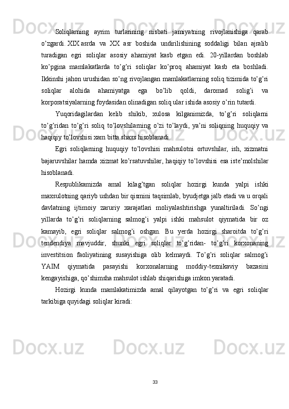 Soliqlarning   ayrim   turlarining   nisbati   jamiyatning   rivojlanishiga   qarab
o’zgardi.   XIX   asrda   va   XX   asr   boshida   undirilishining   soddaligi   bilan   ajralib
turadigan   egri   soliqlar   asosiy   ahamiyat   kasb   etgan   edi.   20-yillardan   boshlab
ko’pgina   mamlakatlarda   to’g’ri   soliqlar   ko’proq   ahamiyat   kasb   eta   boshladi.
Ikkinshi jahon urushidan so’ng rivojlangan mamlakatlarning soliq tizimida to’g’ri
soliqlar   alohida   ahamiyatga   ega   bo’lib   qoldi,   daromad   solig’i   va
korporatsiyalarning foydasidan olinadigan soliq ular ishida asosiy o’rin tutardi.
Yuqoridagilardan   kelib   shikib,   xulosa   kilganimizda,   to’g’ri   soliqlarni
to’g’ridan   to’g’ri   soliq   to’lovshilarning   o’zi   to’laydi,   ya’ni   soliqning   huquqiy   va
haqiqiy to’lovshisi xam bitta shaxs hisoblanadi.
Egri   soliqlarning   huquqiy   to’lovshisi   mahsulotni   ortuvshilar,   ish,   xizmatni
bajaruvshilar   hamda   xizmat   ko’rsatuvshilar,   haqiqiy   to’lovshisi   esa   iste’molshilar
hisoblanadi.
Respublikamizda   amal   kilag’tgan   soliqlar   hozirgi   kunda   yalpi   ishki
maxsulotning qariyb ushdan bir qismini taqsimlab, byudjetga jalb etadi va u orqali
davlatning   ijtimoiy   zaruriy   xarajatlari   moliyalashtirishga   yunaltiriladi.   So’ngi
yillarda   to’g’ri   soliqlarning   salmog’i   yalpi   ishki   mahsulot   qiymatida   bir   oz
kamayib,   egri   soliqlar   salmog’i   oshgan.   Bu   yerda   hozirgi   sharoitda   to’g’ri
tendendiya   mavjuddir,   shunki   egri   soliqlar   to’g’ridan-   to’g’ri   korxonaning
investitsion   faoliyatining   susayishiga   olib   kelmaydi.   To’g’ri   soliqlar   salmog’i
YAIM   qiymatida   pasayishi   korxonalarning   moddiy-texnikaviy   bazasini
kengayishiga, qo’shimsha mahsulot ishlab shiqarishiga imkon yaratadi.
Hozirgi   kunda   mamlakatimizda   amal   qilayotgan   to’g’ri   va   egri   soliqlar
tarkibiga quyidagi soliqlar kiradi:
33 
