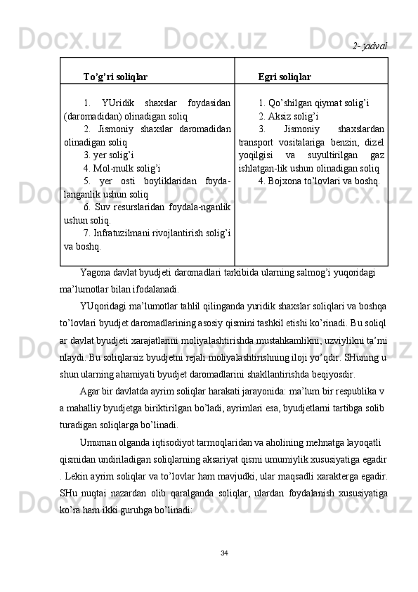 2 - jadval
 
To’g’ri soliqlar  
Egri soliqlar
 
1.   YUridik   shaxslar   foydasidan
(daromadidan) olinadigan soliq
2.   Jismoniy   shaxslar   daromadidan
olinadigan soliq
3. yer solig’i
4. Mol-mulk solig’i
5.   yer   osti   boyliklaridan   foyda-
langanlik ushun soliq
6.   Suv   resurslaridan   foydala-nganlik
ushun soliq.
7. Infratuzilmani rivojlantirish solig’i
va boshq.
   
1. Qo’shilgan qiymat solig’i
2. Aksiz solig’i
3.   Jismoniy   shaxslardan
transport   vositalariga   benzin,   dizel
yoqilgisi   va   suyultirilgan   gaz
ishlatgan-lik ushun olinadigan soliq
4. Bojxona to’lovlari va boshq.
 
Yagona   davlat   byudjeti   daromadlari   tarkibida   ularning   salmog ’ i   yuqoridagi  
ma ’ lumotlar   bilan   ifodalanadi .
YUqoridagi   ma ’ lumotlar   tahlil   qilinganda   yuridik   shaxslar   soliqlari   va   boshqa  
to ’ lovlari   byudjet   daromadlarining   asosiy   qismini   tashkil   etishi   ko ’ rinadi .   Bu   soliql
ar   davlat   byudjeti   xarajatlarini   moliyalashtirishda   mustahkamlikni ,   uzviylikni   ta ’ mi
nlaydi .   Bu   soliqlarsiz   byudjetni   rejali   moliyalashtirishning   iloji   yo ’ qdir .   SHuning   u
shun   ularning   ahamiyati   byudjet   daromadlarini   shakllantirishda   beqiyosdir .
Agar   bir   davlatda   ayrim   soliqlar   harakati   jarayonida :   ma ’ lum   bir   respublika   v
a   mahalliy   byudjetga   biriktirilgan   bo ’ ladi ,   ayrimlari   esa ,   byudjetlarni   tartibga   solib  
turadigan   soliqlarga   bo ’ linadi .
Umuman   olganda   iqtisodiyot   tarmoqlaridan   va   aholining   mehnatga   layoqatli  
qismidan   undiriladigan   soliqlarning   aksariyat   qismi   umumiylik   xususiyatiga   egadir
. Lekin ayrim soliqlar va to’lovlar ham mavjudki, ular maqsadli xarakterga egadir.
SHu   nuqtai   nazardan   olib   qaralganda   soliqlar,   ulardan   foydalanish   xususiyatiga
ko’ra ham ikki guruhga bo’linadi:
34 