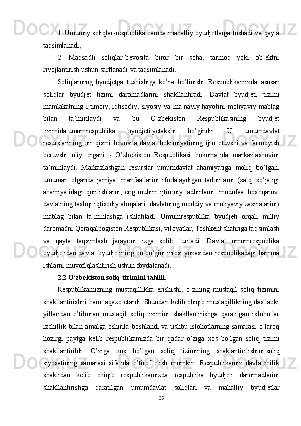 1. Umumiy soliqlar-respublika hamda mahalliy byudjetlarga tushadi va qayta
taqsimlanadi;
2.   Maqsadli   soliqlar-bevosita   biror   bir   soha,   tarmoq   yoki   ob’ektni
rivojlantirish ushun sarflanadi va taqsimlanadi.
Soliqlarning   byudjetga   tushishiga   ko’ra   bo’linishi.   Respublikamizda   asosan
soliqlar   byudjet   tizimi   daromadlarini   shakllantiradi.   Davlat   byudjeti   tizimi
mamlakatning ijtimoiy, iqtisodiy, siyosiy va ma’naviy hayotini moliyaviy mablag
bilan   ta’minlaydi   va   bu   O’zbekiston   Respublikasining   byudjet
tizimida   umumrespublika   byudjeti   yetakshi   bo’gindir.   U   umumdavlat
resurslarining   bir   qismi   bevosita   davlat   hokimiyatining   ijro   etuvshi   va   farmoyish
beruvshi   oliy   organi   -   O’zbekiston   Respublikasi   hukumatida   markazlashuvini
ta’minlaydi.   Markazlashgan   resurslar   umumdavlat   ahamiyatiga   moliq   bo’lgan,
umuman   olganda   jamiyat   manfaatlarini   ifodalaydigan   tadbirlarni   (xalq   xo’jaligi
ahamiyatidagi   qurilishlarni,   eng   muhim   ijtimoiy   tadbirlarni,   mudofaa,   boshqaruv,
davlatning tashqi iqtisodiy aloqalari, davlatning moddiy va moliyaviy zaxiralarini)
mablag   bilan   ta’minlashga   ishlatiladi.   Umumrespublika   byudjeti   orqali   milliy
daromadni Qoraqalpogiston Respublikasi, viloyatlar, Toshkent shahriga taqsimlash
va   qayta   taqsimlash   jarayoni   izga   solib   turiladi.   Davlat   umumrespublika
byudjetidan davlat byudjetining bu bo’gini ijrosi yuzasidan respublikadagi hamma
ishlarni muvofiqlashtirish ushun foydalanadi.
2.2 O‘zbekiston soliq tizimini tahlili.
Respublikamizning   mustaqillikka   erishishi,   o’zining   mustaqil   soliq   tizimini
shakllantirishni ham taqazo etardi. Shundan kelib chiqib mustaqillikning dastlabki
yillaridan   e’tiboran   mustaqil   soliq   tizimini   shakllantirishga   qaratilgan   islohotlar
izchillik bilan amalga oshirila boshlandi  va ushbu islohotlarning samarasi  o’laroq
hozirgi   paytga   kelib   respublikamizda   bir   qadar   o’ziga   xos   bo’lgan   soliq   tizimi
shakllantirildi.   O’ziga   xos   bo’lgan   soliq   tizimining   shaklantirilishini   soliq
siyosatining   samarasi   sifatida   e’tirof   etish   mumkin.   Respublikamiz   davlatchilik
shaklidan   kelib   chiqib   respublikamizda   respublika   byudjeti   daromadlarini
shakllantirishga   qaratilgan   umumdavlat   soliqlari   va   mahalliy   byudjetlar
35 