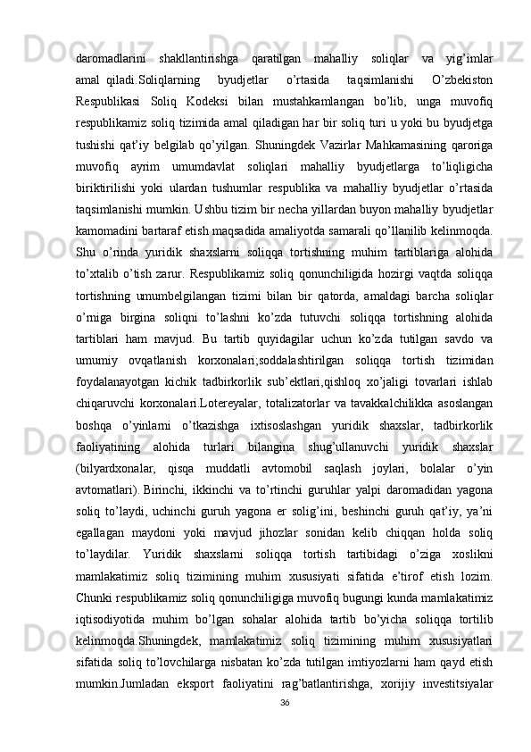 daromadlarini   shakllantirishga   qaratilgan   mahalliy   soliqlar   va   yig’imlar
amal     qiladi.Soliqlarning   byudjetlar   o’rtasida   taqsimlanishi   O’zbekiston
Respublikasi   Soliq   Kodeksi   bilan   mustahkamlangan   bo’lib,   unga   muvofiq
respublikamiz soliq tizimida amal qiladigan har bir soliq turi u yoki bu byudjetga
tushishi   qat’iy   belgilab   qo’yilgan.   Shuningdek   Vazirlar   Mahkamasining   qaroriga
muvofiq   ayrim   umumdavlat   soliqlari   mahalliy   byudjetlarga   to’liqligicha
biriktirilishi   yoki   ulardan   tushumlar   respublika   va   mahalliy   byudjetlar   o’rtasida
taqsimlanishi mumkin. Ushbu tizim bir necha yillardan buyon mahalliy byudjetlar
kamomadini bartaraf etish maqsadida amaliyotda samarali qo’llanilib kelinmoqda.
Shu   o’rinda   yuridik   shaxslarni   soliqqa   tortishning   muhim   tartiblariga   alohida
to’xtalib   o’tish   zarur.   Respublikamiz   soliq   qonunchiligida   hozirgi   vaqtda   soliqqa
tortishning   umumbelgilangan   tizimi   bilan   bir   qatorda,   amaldagi   barcha   soliqlar
o’rniga   birgina   soliqni   to’lashni   ko’zda   tutuvchi   soliqqa   tortishning   alohida
tartiblari   ham   mavjud.   Bu   tartib   quyidagilar   uchun   ko’zda   tutilgan   savdo   va
umumiy   ovqatlanish   korxonalari;soddalashtirilgan   soliqqa   tortish   tizimidan
foydalanayotgan   kichik   tadbirkorlik   sub’ektlari,qishloq   xo’jaligi   tovarlari   ishlab
chiqaruvchi   korxonalari.Lotereyalar,   totalizatorlar   va   tavakkalchilikka   asoslangan
boshqa   o’yinlarni   o’tkazishga   ixtisoslashgan   yuridik   shaxslar,   tadbirkorlik
faoliyatining   alohida   turlari   bilangina   shug’ullanuvchi   yuridik   shaxslar
(bilyardxonalar,   qisqa   muddatli   avtomobil   saqlash   joylari,   bolalar   o’yin
avtomatlari).   Birinchi,   ikkinchi   va   to’rtinchi   guruhlar   yalpi   daromadidan   yagona
soliq   to’laydi,   uchinchi   guruh   yagona   er   solig’ini,   beshinchi   guruh   qat’iy,   ya’ni
egallagan   maydoni   yoki   mavjud   jihozlar   sonidan   kelib   chiqqan   holda   soliq
to’laydilar.   Yuridik   shaxslarni   soliqqa   tortish   tartibidagi   o’ziga   xoslikni
mamlakatimiz   soliq   tizimining   muhim   xususiyati   sifatida   e’tirof   etish   lozim.
Chunki respublikamiz soliq qonunchiligiga muvofiq bugungi kunda mamlakatimiz
iqtisodiyotida   muhim   bo’lgan   sohalar   alohida   tartib   bo’yicha   soliqqa   tortilib
kelinmoqda.Shuningdek,   mamlakatimiz   soliq   tizimining   muhim   xususiyatlari
sifatida   soliq   to’lovchilarga   nisbatan   ko’zda   tutilgan   imtiyozlarni   ham   qayd   etish
mumkin.Jumladan   eksport   faoliyatini   rag’batlantirishga,   xorijiy   investitsiyalar
36 