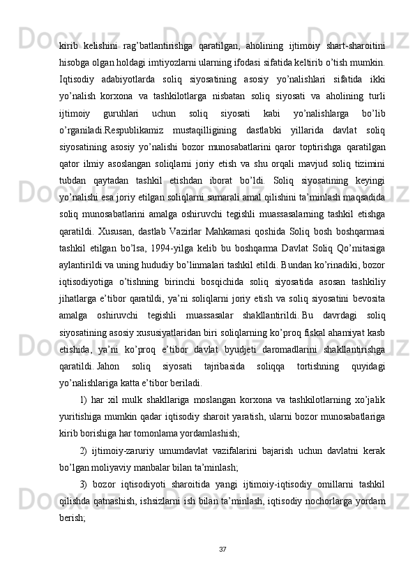 kirib   kelishini   rag’batlantirishga   qaratilgan,   aholining   ijtimoiy   shart-sharoitini
hisobga olgan holdagi imtiyozlarni ularning ifodasi sifatida keltirib o’tish mumkin.
Iqtisodiy   adabiyotlarda   soliq   siyosatining   asosiy   yo’nalishlari   sifatida   ikki
yo’nalish     korxona   va   tashkilotlarga   nisbatan   soliq   siyosati   va   aholining   turli
ijtimoiy   guruhlari   uchun   soliq   siyosati   kabi   yo’nalishlarga   bo’lib
o’rganiladi.Respublikamiz   mustaqilligining   dastlabki   yillarida   davlat   soliq
siyosatining   asosiy   yo’nalishi   bozor   munosabatlarini   qaror   toptirishga     qaratilgan
qator   ilmiy   asoslangan   soliqlarni   joriy   etish   va   shu   orqali   mavjud   soliq   tizimini
tubdan   qaytadan   tashkil   etishdan   iborat   bo’ldi.   Soliq   siyosatining   keyingi
yo’nalishi esa joriy etilgan soliqlarni samarali amal qilishini ta’minlash maqsadida
soliq   munosabatlarini   amalga   oshiruvchi   tegishli   muassasalarning   tashkil   etishga
qaratildi.   Xususan,   dastlab   Vazirlar   Mahkamasi   qoshida   Soliq   bosh   boshqarmasi
tashkil   etilgan   bo’lsa,   1994-yilga   kelib   bu   boshqarma   Davlat   Soliq   Qo’mitasiga
aylantirildi va uning hududiy bo’linmalari tashkil etildi. Bundan ko’rinadiki, bozor
iqtisodiyotiga   o’tishning   birinchi   bosqichida   soliq   siyosatida   asosan   tashkiliy
jihatlarga   e’tibor   qaratildi,   ya’ni   soliqlarni   joriy   etish   va   soliq   siyosatini   bevosita
amalga   oshiruvchi   tegishli   muassasalar   shakllantirildi.   Bu   davrdagi   soliq
siyosatining asosiy xususiyatlaridan biri soliqlarning ko’proq fiskal ahamiyat kasb
etishida,   ya’ni   ko’proq   e’tibor   davlat   byudjeti   daromadlarini   shakllantirishga
qaratildi.   Jahon   soliq   siyosati   tajribasida   soliqqa   tortishning   quyidagi
yo’nalishlariga katta e’tibor beriladi.
1)   har   xil   mulk   shakllariga   moslangan   korxona   va   tashkilotlarning   xo’jalik
yuritishiga mumkin qadar iqtisodiy sharoit yaratish, ularni bozor munosabatlariga
kirib borishiga har tomonlama yordamlashish;
2)   ijtimoiy-zaruriy   umumdavlat   vazifalarini   bajarish   uchun   davlatni   kerak
bo’lgan moliyaviy manbalar bilan ta’minlash;
3)   bozor   iqtisodiyoti   sharoitida   yangi   ijtimoiy-iqtisodiy   omillarni   tashkil
qilishda qatnashish, ishsizlarni  ish bilan ta’minlash, iqtisodiy nochorlarga yordam
berish;
37 