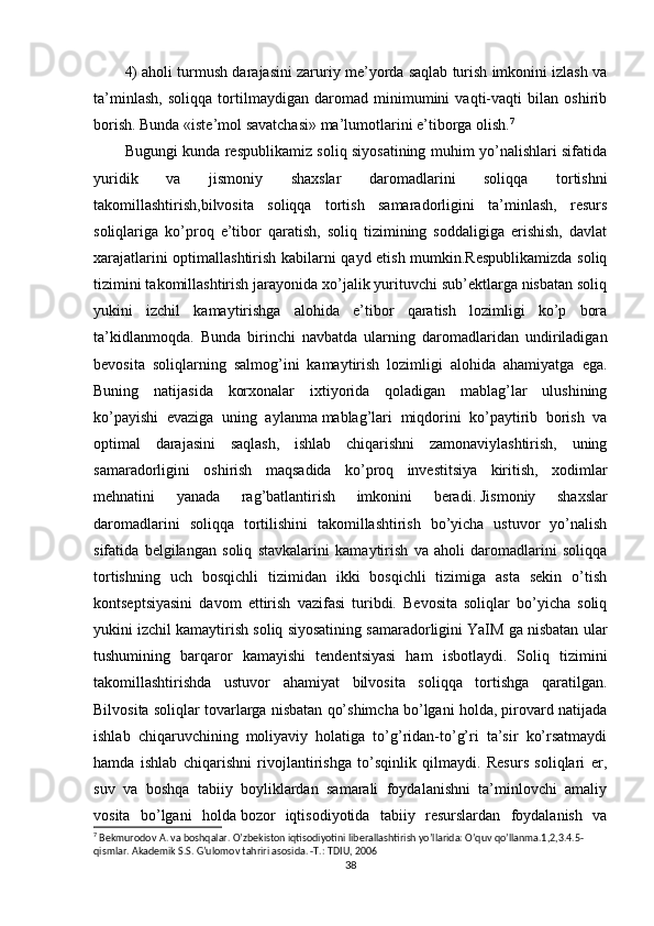 4) aholi turmush darajasini zaruriy me’yorda saqlab turish imkonini izlash va
ta’minlash,   soliqqa   tortilmaydigan   daromad   minimumini   vaqti-vaqti   bilan   oshirib
borish. Bunda «iste’mol savatchasi» ma’lumotlarini e’tiborga olish. 7
Bugungi kunda respublikamiz soliq siyosatining muhim yo’nalishlari sifatida
yuridik   va   jismoniy   shaxslar   daromadlarini   soliqqa   tortishni
takomillashtirish,bilvosita   soliqqa   tortish   samaradorligini   ta’minlash,   resurs
soliqlariga   ko’proq   e’tibor   qaratish,   soliq   tizimining   soddaligiga   erishish,   davlat
xarajatlarini optimallashtirish kabilarni qayd etish mumkin.Respublikamizda soliq
tizimini takomillashtirish jarayonida xo’jalik yurituvchi sub’ektlarga nisbatan soliq
yukini   izchil   kamaytirishga   alohida   e’tibor   qaratish   lozimligi   ko’p   bora
ta’kidlanmoqda.   Bunda   birinchi   navbatda   ularning   daromadlaridan   undiriladigan
bevosita   soliqlarning   salmog’ini   kamaytirish   lozimligi   alohida   ahamiyatga   ega.
Buning   natijasida   korxonalar   ixtiyorida   qoladigan   mablag’lar   ulushining
ko’payishi   evaziga   uning   aylanma   mablag’lari   miqdorini   ko’paytirib   borish   va
optimal   darajasini   saqlash,   ishlab   chiqarishni   zamonaviylashtirish,   uning
samaradorligini   oshirish   maqsadida   ko’proq   investitsiya   kiritish,   xodimlar
mehnatini   yanada   rag’batlantirish   imkonini   beradi.   Jismoniy   shaxslar
daromadlarini   soliqqa   tortilishini   takomillashtirish   bo’yicha   ustuvor   yo’nalish
sifatida   belgilangan   soliq   stavkalarini   kamaytirish   va   aholi   daromadlarini   soliqqa
tortishning   uch   bosqichli   tizimidan   ikki   bosqichli   tizimiga   asta   sekin   o’tish
kontseptsiyasini   davom   ettirish   vazifasi   turibdi.   Bevosita   soliqlar   bo’yicha   soliq
yukini izchil kamaytirish soliq siyosatining samaradorligini YaIM ga nisbatan ular
tushumining   barqaror   kamayishi   tendentsiyasi   ham   isbotlaydi.   Soliq   tizimini
takomillashtirishda   ustuvor   ahamiyat   bilvosita   soliqqa   tortishga   qaratilgan.
Bilvosita soliqlar tovarlarga nisbatan qo’shimcha bo’lgani holda, pirovard natijada
ishlab   chiqaruvchining   moliyaviy   holatiga   to’g’ridan-to’g’ri   ta’sir   ko’rsatmaydi
hamda   ishlab   chiqarishni   rivojlantirishga   to’sqinlik   qilmaydi.   Resurs   soliqlari   er,
suv   va   boshqa   tabiiy   boyliklardan   samarali   foydalanishni   ta’minlovchi   amaliy
vosita   bo’lgani   holda   bozor   iqtisodiyotida   tabiiy   resurslardan   foydalanish   va
7
 Bekmurodov  А . va boshqalar. O’zbekiston iqtisodiyotini liberallashtirish yo’llarida: O’quv qo’llanma.1,2,3.4.5-
qismlar. Akademik S.S. G’ulomov tahriri asosida. -T.:  Т DIU, 2006
38 