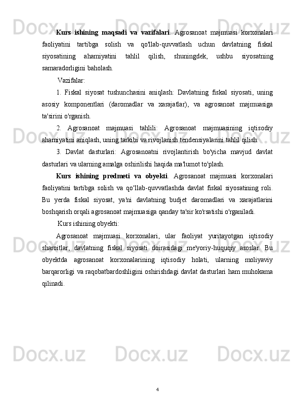 Kurs   ishining   maqsadi   va   vazifalari .   Agrosanoat   majmuasi   korxonalari
faoliyatini   tartibga   solish   va   qo'llab-quvvatlash   uchun   davlatning   fiskal
siyosatining   ahamiyatini   tahlil   qilish,   shuningdek,   ushbu   siyosatning
samaradorligini baholash.
 Vazifalar:
1.   Fiskal   siyosat   tushunchasini   aniqlash:   Davlatning   fiskal   siyosati,   uning
asosiy   komponentlari   (daromadlar   va   xarajatlar),   va   agrosanoat   majmuasiga
ta'sirini o'rganish.
2.   Agrosanoat   majmuasi   tahlili:   Agrosanoat   majmuasining   iqtisodiy
ahamiyatini aniqlash, uning tarkibi va rivojlanish tendensiyalarini tahlil qilish.
3.   Davlat   dasturlari:   Agrosanoatni   rivojlantirish   bo'yicha   mavjud   davlat
dasturlari va ularning amalga oshirilishi haqida ma'lumot to'plash.
Kurs   ishining   predmeti   va   obyekti .   Agrosanoat   majmuasi   korxonalari
faoliyatini   tartibga   solish   va   qo‘llab-quvvatlashda   davlat   fiskal   siyosatining   roli.
Bu   yerda   fiskal   siyosat,   ya'ni   davlatning   budjet   daromadlari   va   xarajatlarini
boshqarish orqali agrosanoat majmuasiga qanday ta'sir ko'rsatishi o'rganiladi.
 Kurs ishining obyekti:
Agrosanoat   majmuasi   korxonalari,   ular   faoliyat   yuritayotgan   iqtisodiy
sharoitlar,   davlatning   fiskal   siyosati   doirasidagi   me'yoriy-huquqiy   asoslar.   Bu
obyektda   agrosanoat   korxonalarining   iqtisodiy   holati,   ularning   moliyaviy
barqarorligi va raqobatbardoshligini oshirishdagi davlat dasturlari ham muhokama
qilinadi.
 
4 