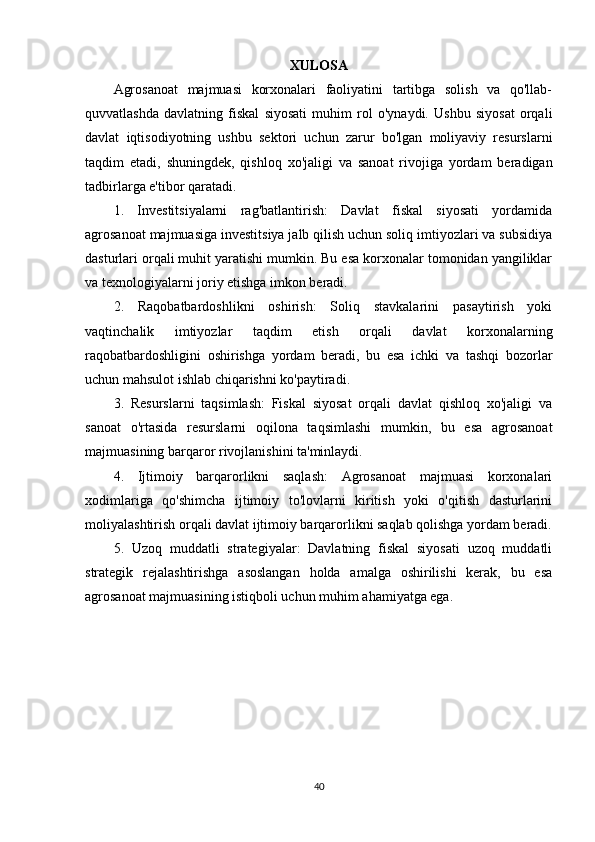 XULOSA
Agrosanoat   majmuasi   korxonalari   faoliyatini   tartibga   solish   va   qo'llab-
quvvatlashda   davlatning   fiskal   siyosati   muhim   rol   o'ynaydi.   Ushbu   siyosat   orqali
davlat   iqtisodiyotning   ushbu   sektori   uchun   zarur   bo'lgan   moliyaviy   resurslarni
taqdim   etadi,   shuningdek,   qishloq   xo'jaligi   va   sanoat   rivojiga   yordam   beradigan
tadbirlarga e'tibor qaratadi.
1.   Investitsiyalarni   rag'batlantirish:   Davlat   fiskal   siyosati   yordamida
agrosanoat majmuasiga investitsiya jalb qilish uchun soliq imtiyozlari va subsidiya
dasturlari orqali muhit yaratishi mumkin. Bu esa korxonalar tomonidan yangiliklar
va texnologiyalarni joriy etishga imkon beradi.
2.   Raqobatbardoshlikni   oshirish:   Soliq   stavkalarini   pasaytirish   yoki
vaqtinchalik   imtiyozlar   taqdim   etish   orqali   davlat   korxonalarning
raqobatbardoshligini   oshirishga   yordam   beradi,   bu   esa   ichki   va   tashqi   bozorlar
uchun mahsulot ishlab chiqarishni ko'paytiradi.
3.   Resurslarni   taqsimlash:   Fiskal   siyosat   orqali   davlat   qishloq   xo'jaligi   va
sanoat   o'rtasida   resurslarni   oqilona   taqsimlashi   mumkin,   bu   esa   agrosanoat
majmuasining barqaror rivojlanishini ta'minlaydi.
4.   Ijtimoiy   barqarorlikni   saqlash:   Agrosanoat   majmuasi   korxonalari
xodimlariga   qo'shimcha   ijtimoiy   to'lovlarni   kiritish   yoki   o'qitish   dasturlarini
moliyalashtirish orqali davlat ijtimoiy barqarorlikni saqlab qolishga yordam beradi.
5.   Uzoq   muddatli   strategiyalar:   Davlatning   fiskal   siyosati   uzoq   muddatli
strategik   rejalashtirishga   asoslangan   holda   amalga   oshirilishi   kerak,   bu   esa
agrosanoat majmuasining istiqboli uchun muhim ahamiyatga ega.
40 