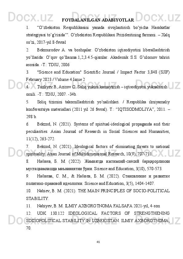 FOYDALANILGAN ADABIYOTLAR
1. “O’zbekiston   Respublikasini   yanada   rivojlantirish   bo’yicha   Harakatlar
strategiyasi to’g’risida’”. O’zbekiston Respublikasi Prizidentining farmoni. – Xalq
so’zi, 2017-yil 8-fevral
2. Bekmurodov   А.   va   boshqalar.   O’zbekiston   iqtisodiyotini   liberallashtirish
yo’llarida:   O’quv   qo’llanma.1,2,3.4.5-qismlar.   Akademik   S.S.   G’ulomov   tahriri
asosida. -T.: ТDIU, 2006
3. "Science   and   Education"   Scientific   Journal   /   Impact   Factor   3,848   (SJIF)
February 2023 / Volume 4 Issue 2
4. Tuxliyev B, Azizov О. Soliq yukini kamaytirish – iqtisodiyotni yuksaltirish
omili. -Т.: ТDIU, 2007. -34b.
5. Soliq   tizimini   takomillashtirish   yo’nalishlari.   /   Respublika   ilmiyamaliy
konferentsiya materiallari (2011 yil 26 fevral).   T.: “IQTISODMOLIYA”, 2011. –
298 b. 
6. Bekzod,   N.   (2021).   Systems   of   spiritual-ideological   propaganda   and   their
peculiarities.   Asian   Journal   of   Research   in   Social   Sciences   and   Humanities,
11(12), 263-272.
7. Bekzod,   N.   (2021).   Ideological   factors   of   eliminating   threats   to   national
spirituality. Asian Journal of Multidimensional Research, 10(9), 707-711.
8. Набиев ,   Б .   М .   (2022).   Жамиятда   ижтимоий - сиёсий   барқарорликни
мустаҳкамлашда маънавиятни ўрни. Science and Education, 3(10), 570-573.
9. Набиева,   С.   М.,   &   Набиев,   Б.   М.   (2022).   Становление   и   развитие
политико-правовой идеологии.  Science and Education, 3(5), 1404-1407.
10. Nabiev, B. M. (2021). THE  MAIN PRINCIPLES OF SOCIO-POLITICAL
STABILITY. 
11. Nabiyev, B. M. ILMIY AXBOROTNOMA FALSAFA 2021-yil, 4-son 
12. UDK   130.122   IDEOLOGICAL   FACTORS   OF   STRENGTHENING
SOCIOPOLITICAL STABILITY IN UZBEKISTAN. ILMIY AXBOROTNOMA,
70.
41 