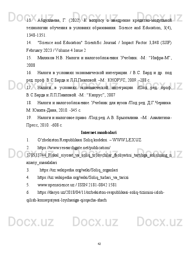 13. Абдуллаева,   Г.   (2022).   К   вопросу   о   внедрение   кредитно-модульной
технологии   обучения   в   условиях   образования.   Science   and   Education,   3(4),
1348-1351.
14. "Science   and   Education"   Scientific   Journal   /   Impact   Factor   3,848   (SJIF)
February 2023 / Volume 4 Issue 2
15. Миляков   Н.В.   Налоги   и   налогообложения:   Учебник.   -М.:   “Инфра-М”,
2008 
16. Налоги   в   условиях   экономической   интеграции.   /   В.С.   Бард   и   др.   под
ред. проф. В.С.Барда и Л.П.Павловой. –М.: КНОРУС, 2009. -288 с.  
17. Налоги   в   условиях   экономической   интеграции.   //Под   ред.   проф.
В.С.Барда и Л.П.Павловой. -М.: “Кнорус”, 2007 
18. Налоги и налогообложение. Учебник для вузов /Под ред. Д.Г.Черника.
М: Юнита-Дана, 2010. -345 с. 
19. Налоги и налоговое право. /Под ред. А.В. Брызгалина. –М.: Аналитика-
Пресс, 2010. -608 с. 
Internet manbalari
1. O’zbekiston Respublikasi Soliq kodeksi. – WWW.LEX.UZ
2. https://www.researchgate.net/publication/
378533744_Fiskal_siyosat_va_soliq_to'lovchilar_faoliyatini_tartibga_solishning_n
azariy_masalalari
3.   https://uz.wikipedia.org/wiki/Soliq_organlari
4. https://uz.wikipedia.org/wiki/Soliq_turlari_va_tarixi
5. www.openscience.uz / ISSN 2181-0842 1581
6. https://daryo.uz/2018/04/11/ozbekiston-respublikasi-soliq-tizimini-isloh-
qilish-konsepsiyasi-loyihasiga-qisqacha-sharh
42 