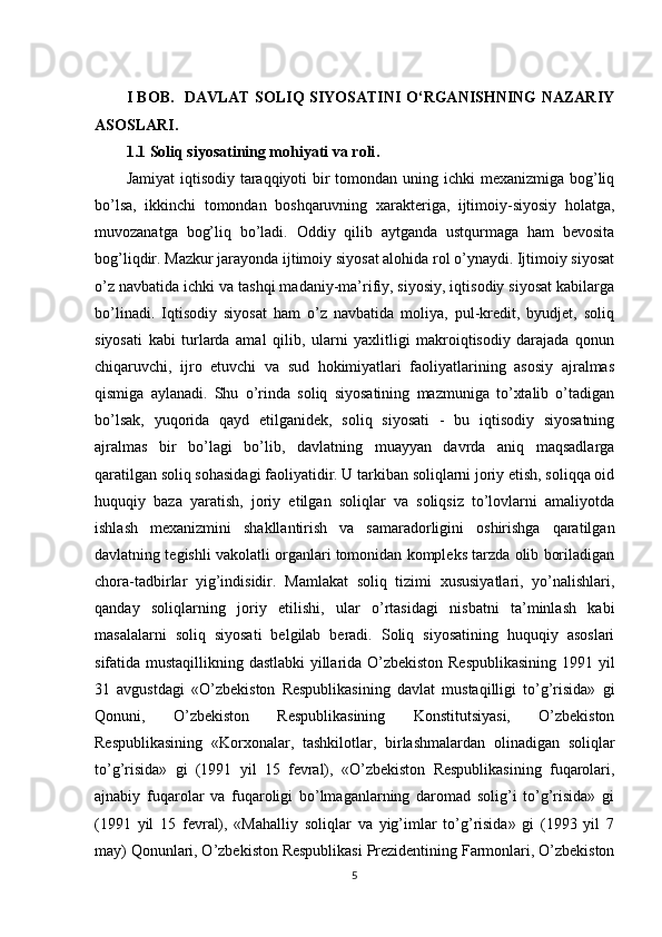 I   BOB .    DAVLAT SOLIQ SIYOSATINI O‘RGANISHNING NAZARIY
ASOSLARI .
1.1 Soliq siyosatining mohiyati va roli .
Jamiyat  iqtisodiy taraqqiyoti  bir  tomondan uning ichki mexanizmiga bog’liq
bo’lsa,   ikkinchi   tomondan   boshqaruvning   xarakteriga,   ijtimoiy-siyosiy   holatga,
muvozanatga   bog’liq   bo’ladi.   Oddiy   qilib   aytganda   ustqurmaga   ham   bevosita
bog’liqdir. Mazkur jarayonda ijtimoiy siyosat alohida rol o’ynaydi. Ijtimoiy siyosat
o’z navbatida ichki va tashqi madaniy-ma’rifiy, siyosiy, iqtisodiy siyosat kabilarga
bo’linadi.   Iqtisodiy   siyosat   ham   o’z   navbatida   moliya,   pul-kredit,   byudjet,   soliq
siyosati   kabi   turlarda   amal   qilib,   ularni   yaxlitligi   makroiqtisodiy   darajada   qonun
chiqaruvchi,   ijro   etuvchi   va   sud   hokimiyatlari   faoliyatlarining   asosiy   ajralmas
qismiga   aylanadi.   Shu   o’rinda   soliq   siyosatining   mazmuniga   to’xtalib   o’tadigan
bo’lsak,   yuqorida   qayd   etilganidek,   soliq   siyosati   -   bu   iqtisodiy   siyosatning
ajralmas   bir   bo’lagi   bo’lib,   davlatning   muayyan   davrda   aniq   maqsadlarga
qaratilgan soliq sohasidagi faoliyatidir. U tarkiban soliqlarni joriy etish, soliqqa oid
huquqiy   baza   yaratish,   joriy   etilgan   soliqlar   va   soliqsiz   to’lovlarni   amaliyotda
ishlash   mexanizmini   shakllantirish   va   samaradorligini   oshirishga   qaratilgan
davlatning tegishli vakolatli organlari tomonidan kompleks tarzda olib boriladigan
chora-tadbirlar   yig’indisidir.   Mamlakat   soliq   tizimi   xususiyatlari,   yo’nalishlari,
qanday   soliqlarning   joriy   etilishi,   ular   o’rtasidagi   nisbatni   ta’minlash   kabi
masalalarni   soliq   siyosati   belgilab   beradi.   Soliq   siyosatining   huquqiy   asoslari
sifatida mustaqillikning dastlabki  yillarida O’zbekiston Respublikasining 1991 yil
31   avgustdagi   «O’zbekiston   Respublikasining   davlat   mustaqilligi   to’g’risida»   gi
Qonuni,   O’zbekiston   Respublikasining   Konstitutsiyasi,   O’zbekiston
Respublikasining   «Korxonalar,   tashkilotlar,   birlashmalardan   olinadigan   soliqlar
to’g’risida»   gi   (1991   yil   15   fevral),   «O’zbekiston   Respublikasining   fuqarolari,
ajnabiy   fuqarolar   va   fuqaroligi   bo’lmaganlarning   daromad   solig’i   to’g’risida»   gi
(1991   yil   15   fevral),   «Mahalliy   soliqlar   va   yig’imlar   to’g’risida»   gi   (1993   yil   7
may) Qonunlari, O’zbekiston Respublikasi Prezidentining Farmonlari, O’zbekiston
5 