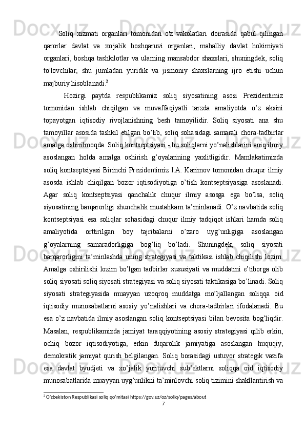 Soliq   xizmati   organlari   tomonidan   o'z   vakolatlari   doirasida   qabul   qilingan
qarorlar   davlat   va   xo'jalik   boshqaruvi   organlari,   mahalliy   davlat   hokimiyati
organlari,   boshqa   tashkilotlar   va   ularning   mansabdor   shaxslari,   shuningdek,   soliq
to'lovchilar,   shu   jumladan   yuridik   va   jismoniy   shaxslarning   ijro   etishi   uchun
majburiy hisoblanadi. 2
  Hozirgi   paytda   respublikamiz   soliq   siyosatining   asosi   Prezidentimiz
tomonidan   ishlab   chiqilgan   va   muvaffaqiyatli   tarzda   amaliyotda   o’z   aksini
topayotgan   iqtisodiy   rivojlanishning   besh   tamoyilidir.   Soliq   siyosati   ana   shu
tamoyillar   asosida   tashkil  etilgan  bo’lib,  soliq  sohasidagi  samarali  chora-tadbirlar
amalga oshirilmoqda. Soliq kontseptsiyasi - bu soliqlarni yo’nalishlarini aniq ilmiy
asoslangan   holda   amalga   oshirish   g’oyalarining   yaxlitligidir.   Mamlakatimizda
soliq kontseptsiyasi  Birinchi  Prezidentimiz I.A. Karimov tomonidan chuqur ilmiy
asosda   ishlab   chiqilgan   bozor   iqtisodiyotiga   o’tish   kontseptsiyasiga   asoslanadi.
Agar   soliq   kontseptsiyasi   qanchalik   chuqur   ilmiy   asosga   ega   bo’lsa,   soliq
siyosatining barqarorligi shunchalik mustahkam ta’minlanadi. O’z navbatida soliq
kontseptsiyasi   esa   soliqlar   sohasidagi   chuqur   ilmiy   tadqiqot   ishlari   hamda   soliq
amaliyotida   orttirilgan   boy   tajribalarni   o’zaro   uyg’unligiga   asoslangan
g’oyalarning   samaradorligiga   bog’liq   bo’ladi.   Shuningdek,   soliq   siyosati
barqarorligini   ta’minlashda   uning   strategiyasi   va   taktikasi   ishlab   chiqilishi   lozim.
Amalga   oshirilishi   lozim   bo’lgan   tadbirlar   xususiyati   va   muddatini   e’tiborga   olib
soliq siyosati soliq siyosati strategiyasi va soliq siyosati taktikasiga bo’linadi. Soliq
siyosati   strategiyasida   muayyan   uzoqroq   muddatga   mo’ljallangan   soliqqa   oid
iqtisodiy   munosabatlarni   asosiy   yo’nalishlari   va   chora-tadbirlari   ifodalanadi.   Bu
esa   o’z  navbatida   ilmiy  asoslangan   soliq   kontseptsiyasi   bilan   bevosita   bog’liqdir.
Masalan,   respublikamizda   jamiyat   taraqqiyotining   asosiy   strategiyasi   qilib   erkin,
ochiq   bozor   iqtisodiyotiga,   erkin   fuqarolik   jamiyatiga   asoslangan   huquqiy,
demokratik   jamiyat   qurish   belgilangan.   Soliq   borasidagi   ustuvor   strategik   vazifa
esa   davlat   byudjeti   va   xo’jalik   yurituvchi   sub’ektlarni   soliqqa   oid   iqtisodiy
munosabatlarida muayyan uyg’unlikni ta’minlovchi soliq tizimini shakllantirish va
2
  O'zbekiston Respublikasi soliq qo’mitasi  https://gov.uz/oz/soliq/pages/about
7 