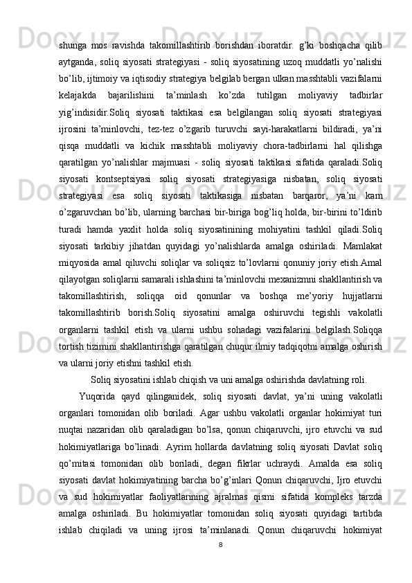 shunga   mos   ravishda   takomillashtirib   borishdan   iboratdir.   g’ki   boshqacha   qilib
aytganda,   soliq   siyosati   strategiyasi   -   soliq   siyosatining   uzoq   muddatli   yo’nalishi
bo’lib, ijtimoiy va iqtisodiy strategiya belgilab bergan ulkan masshtabli vazifalarni
kelajakda   bajarilishini   ta’minlash   ko’zda   tutilgan   moliyaviy   tadbirlar
yig’indisidir.Soliq   siyosati   taktikasi   esa   belgilangan   soliq   siyosati   strategiyasi
ijrosini   ta’minlovchi,   tez-tez   o’zgarib   turuvchi   sayi-harakatlarni   bildiradi,   ya’ni
qisqa   muddatli   va   kichik   masshtabli   moliyaviy   chora-tadbirlarni   hal   qilishga
qaratilgan   yo’nalishlar   majmuasi   -   soliq   siyosati   taktikasi   sifatida   qaraladi.Soliq
siyosati   kontseptsiyasi   soliq   siyosati   strategiyasiga   nisbatan,   soliq   siyosati
strategiyasi   esa   soliq   siyosati   taktikasiga   nisbatan   barqaror,   ya’ni   kam
o’zgaruvchan bo’lib, ularning barchasi  bir-biriga bog’liq holda, bir-birini to’ldirib
turadi   hamda   yaxlit   holda   soliq   siyosatinining   mohiyatini   tashkil   qiladi.Soliq
siyosati   tarkibiy   jihatdan   quyidagi   yo’nalishlarda   amalga   oshiriladi.   Mamlakat
miqyosida   amal   qiluvchi   soliqlar   va   soliqsiz   to’lovlarni   qonuniy  joriy  etish.Amal
qilayotgan soliqlarni samarali ishlashini ta’minlovchi mexanizmni shakllantirish va
takomillashtirish,   soliqqa   oid   qonunlar   va   boshqa   me’yoriy   hujjatlarni
takomillashtirib   borish.Soliq   siyosatini   amalga   oshiruvchi   tegishli   vakolatli
organlarni   tashkil   etish   va   ularni   ushbu   sohadagi   vazifalarini   belgilash.Soliqqa
tortish tizimini shakllantirishga qaratilgan chuqur ilmiy tadqiqotni amalga oshirish
va ularni joriy etishni tashkil etish. 
      Soliq siyosatini ishlab chiqish va uni amalga oshirishda davlatning roli.
Yuqorida   qayd   qilinganidek,   soliq   siyosati   davlat,   ya’ni   uning   vakolatli
organlari   tomonidan   olib   boriladi.   Agar   ushbu   vakolatli   organlar   hokimiyat   turi
nuqtai   nazaridan   olib   qaraladigan   bo’lsa,   qonun   chiqaruvchi,   ijro   etuvchi   va   sud
hokimiyatlariga   bo’linadi.   Ayrim   hollarda   davlatning   soliq   siyosati   Davlat   soliq
qo’mitasi   tomonidan   olib   boriladi,   degan   fikrlar   uchraydi.   Amalda   esa   soliq
siyosati  davlat  hokimiyatining barcha bo’g’inlari  Qonun chiqaruvchi, Ijro etuvchi
va   sud   hokimiyatlar   faoliyatlarining   ajralmas   qismi   sifatida   kompleks   tarzda
amalga   oshiriladi.   Bu   hokimiyatlar   tomonidan   soliq   siyosati   quyidagi   tartibda
ishlab   chiqiladi   va   uning   ijrosi   ta’minlanadi.   Qonun   chiqaruvchi   hokimiyat
8 