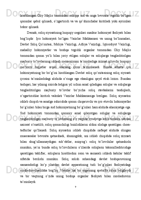 hisoblangan  Oliy  Majlis  tomonidan  soliqqa   oid  va  unga  bevosita   tegishli   bo’lgan
qonunlar  qabul   qilinadi,  o’zgartirish   va  va  qo’shimchalar   kiritiladi  yoki  ayrimlari
bekor qilinadi. 
Demak, soliq siyosatining huquqiy negizlari mazkur hokimiyat faoliyati bilan
bog’liqdir.   Ijro   hokimiyati   bo’lgan   Vazirlar   Mahkamasi   va   uning   bo’linmalari,
Davlat   Soliq   Qo’mitasi,   Moliya   Vazirligi,   Adliya   Vazirligi,   Iqtisodiyot   Vazirligi,
mahalliy   hokimiyatlar   va   boshqa   tegishli   organlar   tomonidan   Oliy   Majlis
tomonidan   qonun   yo’li   bilan   joriy   etilgan   soliqlar   va   soliqlarga   tenglashtirilgan
majburiy to’lovlarning ishlash mexanizmini ta’minlashga xizmat qiluvchi huquqiy
me’yoriy   hujjatlar   orqali   ularning   ijrosi   ta’minlanadi.   Bunda   albatta   ijro
hokimiyatining   bir   bo’g’ini   hisoblangan   Davlat   soliq   qo’mitasining   soliq   siyosati
ijrosini   ta’minlashdagi   alohida   o’ringa   ega   ekanligini   qayd   etish   lozim.   Bundan
tashqari, har yilning oxirida kelgusi yil uchun amal qiladigan soliqlar va soliqlarga
tenglashtirilgan   majburiy   to’lovlar   bo’yicha   soliq   stavkalarini   tasdiqlash,
o’zgartirishlar   kiritish   vakolati   Vazirlar   Mahkamasiga   berilgan.   Soliq   siyosatini
ishlab chiqish va amalga oshirishda qonun chiqaruvchi va ijro etuvchi hokimiyatlar
bo’g’inlari bilan birga sud hokimiyatining bo’g’inlari ham alohida ahamiyatga ega.
Sud   hokimiyati   tomonidan   qonuniy   amal   qilayotgan   soliqlar   va   soliqlarga
tenglashtirilgan majburiy to’lovlarning o’z vaqtida byudjetga kelib tushishi ustidan
nazorat o’rnatilib, soliq qonunchiligi buzilishlarini oldini olishga qaratilgan chora-
tadbirlar   qo’llanadi.   Soliq   siyosatini   ishlab   chiqishda   nafaqat   alohida   olingan
muassasalar   bevosita   qatnashadi,   shuningdek,   uni   ishlab   chiqishda   soliq   xizmati
bilan   shug’ullanmaydigan   sub’ektlar,   aniqrog’i   soliq   to’lovchilar   qatnashishi
mumkin,   ya’ni   bunda   soliq   to’lovchilarni   o’zlarida   soliqlarni   takomillashtirishga
qaratilgan   takliflar,   soliqlarni   hisoblashni   oson   va   samarali   ishlash   kabilar   taklif
sifatida   berilishi   mumkin.   Soliq   solish   sohasidagi   davlat   boshqaruvining
samaradorligi   ko’p   jihatdan   davlat   apparatining   turli   bo’g’inlari   faoliyatidagi
moslashuvchanlikka   bog’liq.   Vakolat   har   bir   organning   spetsifik   rolini   belgilaydi
va   bir   vaqtning   o’zida   uning   boshqa   organlar   faoliyati   bilan   moslashuvini
ta’minlaydi. 
9 