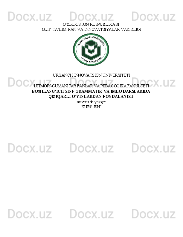 O‘ZBEKISTON   RESPUBLIKASI
OLIY   TA’LIM   FAN   VA   INNOVATSIYALAR   VAZIRLIGI
URGANCH   INNOVATSION   UNIVERSITETI
IJTIMOIY-GUMANITAR FANLAR VA PEDAGOGIKA FAKULTETI 
BOSHLANG‘ICH   SINF   GRAMMATIK   VA   IMLO   DARSLARIDA
QIZIQARLI  O‘YINLARDAN   FOYDALANISH
mavzusida   yozgan
KURS   ISHI 