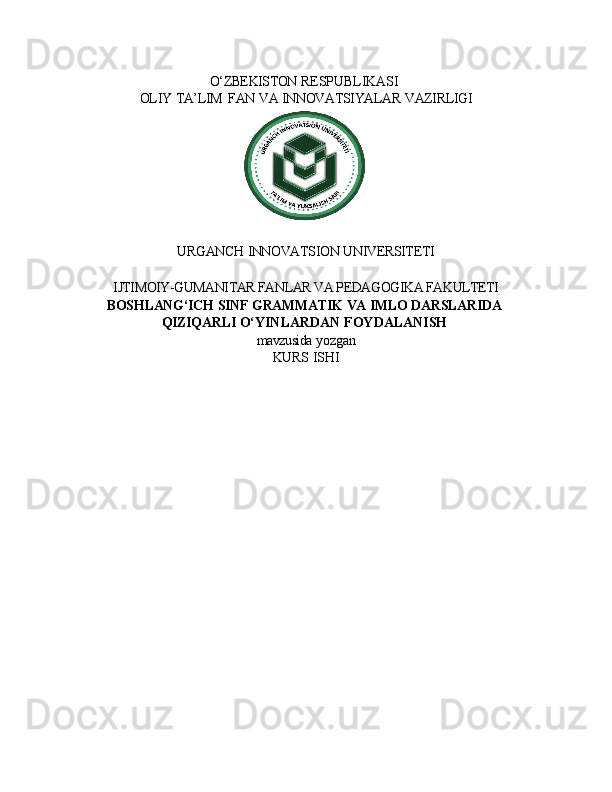 O‘ZBEKISTON   RESPUBLIKASI
OLIY   TA’LIM   FAN   VA   INNOVATSIYALAR   VAZIRLIGI
URGANCH   INNOVATSION   UNIVERSITETI
IJTIMOIY-GUMANITAR FANLAR VA PEDAGOGIKA FAKULTETI 
BOSHLANG‘ICH   SINF   GRAMMATIK   VA   IMLO   DARSLARIDA
QIZIQARLI  O‘YINLARDAN   FOYDALANISH
mavzusida   yozgan
KURS   ISHI
