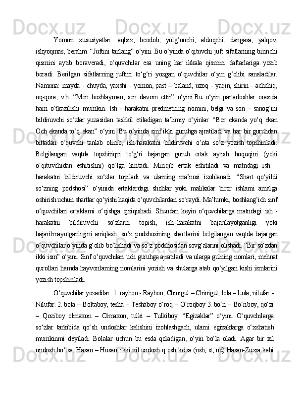 Yomon   xususiyatlar:   aqlsiz,   beodob,   yolg‘onchi,   aldoqchi,   dangasa,   yalqov,
ishyoqmas,   berahm. “Juftini   tanlang”   o‘yini. Bu o‘yinda o‘qituvchi   juft  sifatlarning   birinchi
qismini   aytib   boraveradi,   o‘quvchilar   esa   uning   har   ikkala   qismini   daftarlariga   yozib
boradi.   Berilgan   sifatlarning   juftini   to‘g‘ri   yozgan   o‘quvchilar   o‘yin   g‘olibi   sanaladilar.
Namuna:   mayda   -   chuyda,   yaxshi   -   yomon, past   –   baland,   uzoq   -   yaqin,   shirin   -   achchiq,
oq-qora,   v.h.   “Men   boshlayman,   sen   davom   ettir”   o‘yini.Bu   o‘yin   partadoshlar   orasida
ham   o‘tkazilishi   mumkin.   Ish  -   harakatni   predmetning   nomini,   belgi   va  son   –   sanog‘ini
bildiruvchi   so‘zlar  yuzasidan   tashkil   etiladigan   ta’limiy   o‘yinlar.   “Bor   ekanda   yo‘q   ekan
Och   ekanda  to‘q   ekan”   o‘yini.   Bu   o‘yinda   sinf   ikki   guruhga   ajratiladi   va   har   bir  guruhdan
bittadan   o‘quvchi   tanlab   olinib,   ish-harakatni   bildiruvchi   o‘nta   so‘z   yozish   topshiriladi.
Belgilangan   vaqtda   topshiriqni   to‘g‘ri   bajargan   guruh   ertak   aytish   huquqini   (yoki
o‘qituvchidan   eshitishni)   qo‘lga   kiritadi.   Miriqib   ertak   eshitiladi   va   matndagi   ish   –
harakatni   bildiruvchi   so‘zlar   topiladi   va   ularning   ma’nosi   izohlanadi.   “Shart   qo‘yildi
so‘zning   podshosi”   o‘yinida   ertaklardagi   shohlar   yoki   malikalar   biror   ishlarni   amalga
oshirish uchun shartlar qo‘yishi haqida o‘quvchilardan   so‘raydi. Ma’lumki,   boshlang‘ich   sinf
o‘quvchilari   ertaklarni   o‘qishga   qiziqishadi.   Shundan   keyin   o‘quvchilarga   matndagi   ish   -
harakatni   bildiruvchi   so‘zlarni   topish,   ish–harakatni   bajarilayotganligi   yoki
bajarilmayotganligini   aniqlash,   so‘z   podshosining   shartlarini   belgilangan   vaqtda bajargan
o‘quvchilar o‘yinda g‘olib   bo‘lishadi   va so‘z   podshosidan  sovg‘alarini   olishadi.   “Bir   so‘zdan
ikki   ism”   o‘yini.   Sinf   o‘quvchilari   uch   guruhga  ajratiladi   va ularga gulning   nomlari,   mehnat
qurollari   hamda hayvonlarning  nomlarini   yozish   va   shularga   atab   qo‘yilgan   kishi   ismlarini
yozish   topshiriladi.
O‘quvchilar yozadilar:   1.   rayhon - Rayhon,   Chinigul   – Chinigul,   lola – Lola,  nilufar   -
Nilufar. 2. bola   –   Boltaboy,   tesha   –   Teshaboy   o‘roq   –   O‘roqboy 3. bo‘ri –   Bo‘riboy,   qo‘zi
–   Qoziboy   olmaxon   –   Olmaxon,   tulki   –   Tulkiboy.   “Egizaklar”   o‘yini.   O‘quvchilarga
so‘zlar   tarkibida   qo‘sh   undoshlar   kelishini   izohlashgach,   ularni   egizaklarga   o‘xshatish
mumkinmi   deyiladi.   Bolalar   uchun   bu   esda   qoladigan,   o‘yin   bo‘la   oladi.   Agar   bir   xil
undosh   bo‘lsa,   Hasan   –   Husan, ikki   xil  undosh   q`osh   kelsa   (nsh,   st,   nd)   Hasan-Zuxra   kabi 