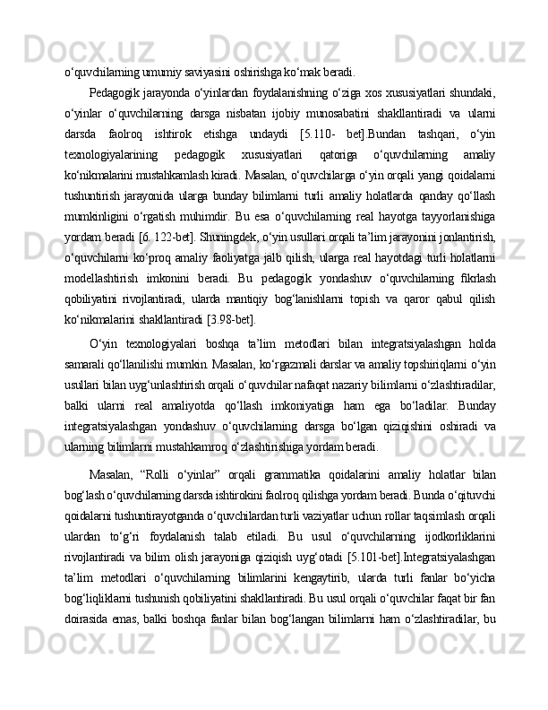 o‘quvchilarning umumiy saviyasini oshirishga ko‘mak beradi.
Pedagogik jarayonda o‘yinlardan foydalanishning o‘ziga xos xususiyatlari shundaki,
o‘yinlar   o‘quvchilarning   darsga   nisbatan   ijobiy   munosabatini   shakllantiradi   va   ularni
darsda   faolroq   ishtirok   etishga   undaydi   [5.110-   bet].Bundan   tashqari,   o‘yin
texnologiyalarining   pedagogik   xususiyatlari   qatoriga   o‘quvchilarning   amaliy
ko‘nikmalarini mustahkamlash kiradi.   Masalan,  o‘quvchilarga o‘yin orqali   yangi   qoidalarni
tushuntirish   jarayonida   ularga   bunday   bilimlarni   turli   amaliy   holatlarda   qanday   qo‘llash
mumkinligini   o‘rgatish   muhimdir.   Bu   esa   o‘quvchilarning   real   hayotga   tayyorlanishiga
yordam   beradi  [6. 122-bet]. Shuningdek,   o‘yin usullari orqali ta’lim jarayonini jonlantirish,
o‘quvchilarni   ko‘proq   amaliy   faoliyatga   jalb   qilish,   ularga   real   hayotdagi   turli holatlarni
modellashtirish   imkonini   beradi.   Bu   pedagogik   yondashuv   o‘quvchilarning   ﬁkrlash
qobiliyatini   rivojlantiradi,   ularda   mantiqiy   bog‘lanishlarni   topish   va   qaror   qabul   qilish
ko‘nikmalarini   shakllantiradi   [3.98-bet].
O‘yin   texnologiyalari   boshqa   ta’lim   metodlari   bilan   integratsiyalashgan   holda
samarali qo‘llanilishi mumkin. Masalan,   ko‘rgazmali darslar va amaliy topshiriqlarni   o‘yin
usullari   bilan uyg‘unlashtirish orqali   o‘quvchilar nafaqat  nazariy   bilimlarni   o‘zlashtiradilar,
balki   ularni   real   amaliyotda   qo‘llash   imkoniyatiga   ham   ega   bo‘ladilar.   Bunday
integratsiyalashgan   yondashuv   o‘quvchilarning   darsga   bo‘lgan   qiziqishini   oshiradi   va
ularning   bilimlarni  mustahkamroq   o‘zlashtirishiga yordam beradi.
Masalan,   “Rolli   o‘yinlar”   orqali   grammatika   qoidalarini   amaliy   holatlar   bilan
bog‘lash o‘quvchilarning darsda ishtirokini faolroq   qilishga yordam beradi.  Bunda o‘qituvchi
qoidalarni tushuntirayotganda o‘quvchilardan turli vaziyatlar  uchun   rollar   taqsimlash   orqali
ulardan   to‘g‘ri   foydalanish   talab   etiladi.   Bu   usul   o‘quvchilarning   ijodkorliklarini
rivojlantiradi   va bilim   olish jarayoniga qiziqish   uyg‘otadi   [5.101-bet].Integratsiyalashgan
ta’lim   metodlari   o‘quvchilarning   bilimlarini   kengaytirib,   ularda   turli   fanlar   bo‘yicha
bog‘liqliklarni tushunish qobiliyatini shakllantiradi. Bu usul orqali o‘quvchilar faqat bir fan
doirasida   emas,   balki   boshqa   fanlar   bilan   bog‘langan   bilimlarni   ham   o‘zlashtiradilar,   bu 