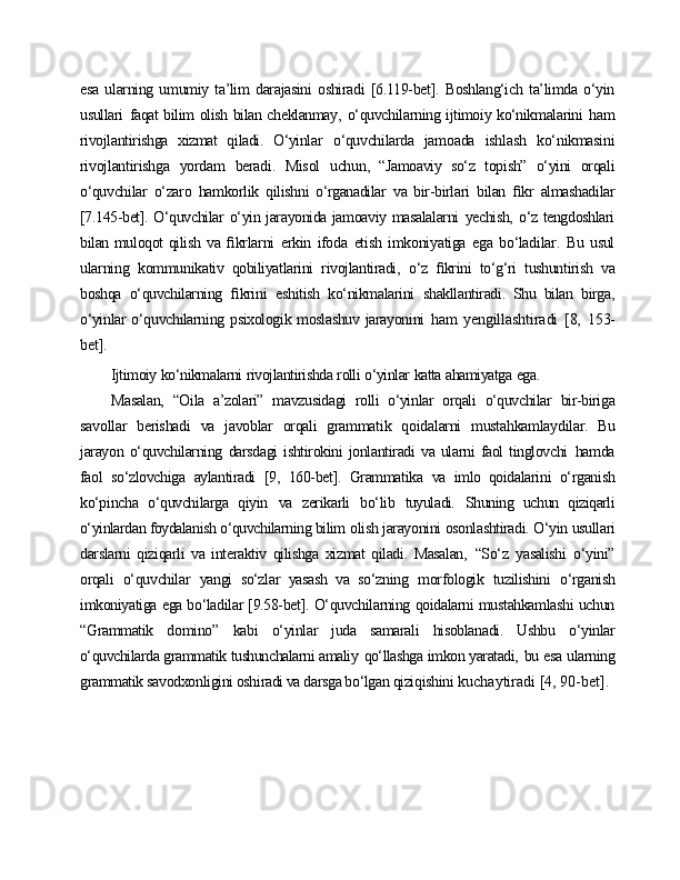 esa   ularning   umumiy   ta’lim   darajasini   oshiradi   [6.119-bet].   Boshlang‘ich   ta’limda   o‘yin
usullari   faqat bilim olish bilan cheklanmay,   o‘quvchilarning ijtimoiy ko‘nikmalarini   ham
rivojlantirishga   xizmat   qiladi.   O‘yinlar   o‘quvchilarda   jamoada   ishlash   ko‘nikmasini
rivojlantirishga   yordam   beradi.   Misol   uchun,   “Jamoaviy   so‘z   topish”   o‘yini   orqali
o‘quvchilar   o‘zaro   hamkorlik   qilishni   o‘rganadilar   va   bir-birlari   bilan   ﬁkr   almashadilar
[7.145-bet]. O‘quvchilar   o‘yin jarayonida jamoaviy masalalarni   yechish,   o‘z tengdoshlari
bilan muloqot qilish   va   ﬁkrlarni   erkin   ifoda   etish   imkoniyatiga   ega   bo‘ladilar.   Bu   usul
ularning   kommunikativ   qobiliyatlarini   rivojlantiradi,   o‘z   ﬁkrini   to‘g‘ri   tushuntirish   va
boshqa   o‘quvchilarning   ﬁkrini   eshitish   ko‘nikmalarini   shakllantiradi.   Shu   bilan   birga,
o‘yinlar  o‘quvchilarning psixologik moslashuv  jarayonini   ham   yengillashtiradi   [8,   153-
bet].
Ijtimoiy   ko‘nikmalarni   rivojlantirishda   rolli   o‘yinlar   katta   ahamiyatga   ega.
Masalan,   “Oila   a’zolari”   mavzusidagi   rolli   o‘yinlar   orqali   o‘quvchilar   bir-biriga
savollar   berishadi   va   javoblar   orqali   grammatik   qoidalarni   mustahkamlaydilar.   Bu
jarayon   o‘quvchilarning   darsdagi   ishtirokini   jonlantiradi   va   ularni   faol   tinglovchi   hamda
faol   so‘zlovchiga   aylantiradi   [9,   160-bet].   Grammatika   va   imlo   qoidalarini   o‘rganish
ko‘pincha   o‘quvchilarga   qiyin   va   zerikarli   bo‘lib   tuyuladi.   Shuning   uchun   qiziqarli
o‘yinlardan foydalanish o‘quvchilarning bilim  olish jarayonini osonlashtiradi. O‘yin usullari
darslarni   qiziqarli   va   interaktiv   qilishga   xizmat   qiladi.   Masalan,   “So‘z   yasalishi   o‘yini”
orqali   o‘quvchilar   yangi   so‘zlar   yasash   va   so‘zning   morfologik   tuzilishini   o‘rganish
imkoniyatiga ega bo‘ladilar [9.58-bet]. O‘quvchilarning qoidalarni mustahkamlashi uchun
“Grammatik   domino”   kabi   o‘yinlar   juda   samarali   hisoblanadi.   Ushbu   o‘yinlar
o‘quvchilarda grammatik tushunchalarni amaliy   qo‘llashga imkon yaratadi,   bu  esa ularning
grammatik savodxonligini oshiradi va darsga bo‘lgan qiziqishini  kuchaytiradi   [4,   90-bet]. 