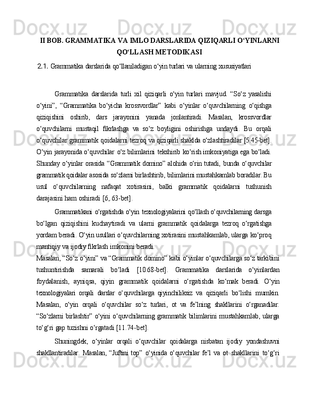 II   BOB.   GRAMMATIKA   VA   IMLO   DARSLARIDA   QIZIQARLI   O‘YINLARNI
QO‘LLASH   METODIKASI
2.1. Grammatika   darslarida   qo‘llaniladigan   o‘yin   turlari   va   ularning   xususiyatlari
Grammatika   darslarida   turli   xil   qiziqarli   o‘yin   turlari   mavjud.   “So‘z   yasalishi
o‘yini”,   “Grammatika   bo‘yicha   krossvordlar”   kabi   o‘yinlar   o‘quvchilarning   o‘qishga
qiziqishini   oshirib,   dars   jarayonini   yanada   jonlantiradi.   Masalan,   krossvordlar
o‘quvchilarni   mustaqil   ﬁkrlashga   va   so‘z   boyligini   oshirishga   undaydi.   Bu   orqali
o‘quvchilar   grammatik   qoidalarni   tezroq   va  qiziqarli   shaklda o‘zlashtiradilar   [5.45-bet].
O‘yin   jarayonida o‘quvchilar   o‘z bilimlarini   tekshirib   ko‘rish imkoniyatiga ega bo‘ladi.
Shunday o‘yinlar orasida   “Grammatik domino” alohida o‘rin tutadi,   bunda o‘quvchilar
grammatik qoidalar  asosida so‘zlarni birlashtirib,   bilimlarini mustahkamlab boradilar. Bu
usul   o‘quvchilarning   nafaqat   xotirasini,   balki   grammatik   qoidalarni   tushunish
darajasini   ham   oshiradi   [6,.63-bet].
Grammatikani   o‘rgatishda o‘yin   texnologiyalarini   qo‘llash o‘quvchilarning  darsga
bo‘lgan   qiziqishini   kuchaytiradi   va   ularni   grammatik   qoidalarga   tezroq   o‘rgatishga
yordam beradi. O‘yin usullari o‘quvchilarning xotirasini  mustahkamlab, ularga   ko‘proq
mantiqiy   va   ijodiy   ﬁkrlash   imkonini   beradi.
Masalan,   “So‘z   o‘yini”   va “Grammatik   domino”   kabi   o‘yinlar   o‘quvchilarga so‘z  tarkibini
tushuntirishda   samarali   bo‘ladi   [10.68-bet].   Grammatika   darslarida   o‘yinlardan
foydalanish,   ayniqsa,   qiyin   grammatik   qoidalarni   o‘rgatishda   ko‘mak   beradi.   O‘yin
texnologiyalari   orqali   darslar   o‘quvchilarga   qiyinchiliksiz   va   qiziqarli   bo‘lishi   mumkin.
Masalan,   o‘yin   orqali   o‘quvchilar   so‘z   turlari,   ot   va   fe’lning   shakllarini   o‘rganadilar.
“So‘zlarni   birlashtir”   o‘yini   o‘quvchilarning  grammatik   bilimlarini   mustahkamlab,   ularga
to‘g‘ri   gap   tuzishni   o‘rgatadi  [11.74-bet].
Shuningdek,   o‘yinlar   orqali   o‘quvchilar   qoidalarga   nisbatan   ijodiy   yondashuvni
shakllantiradilar.   Masalan,  “Juftini top”   o‘yinida o‘quvchilar  fe’l va   ot   shakllarini   to‘g‘ri 