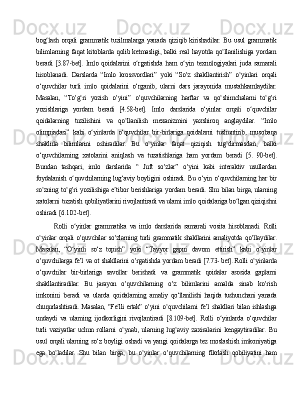 bog‘lash   orqali   grammatik   tuzilmalarga   yanada   qiziqib kirishadilar.   Bu   usul   grammatik
bilimlarning   faqat   kitoblarda   qolib ketmasligi, balki   real   hayotda   qo‘llanilishiga   yordam
beradi   [3.87-bet]. Imlo qoidalarini   o‘rgatishda   ham   o‘yin   texnologiyalari   juda   samarali
hisoblanadi.   Darslarda   “Imlo   krossvordlari”   yoki   “So‘z   shakllantirish”   o‘yinlari   orqali
o‘quvchilar   turli   imlo   qoidalarini   o‘rganib,   ularni   dars   jarayonida   mustahkamlaydilar.
Masalan,   “To‘g‘ri   yozish   o‘yini”   o‘quvchilarning   harﬂar   va   qo‘shimchalarni   to‘g‘ri
yozishlariga   yordam   beradi   [4.58-bet].   Imlo   darslarida   o‘yinlar   orqali   o‘quvchilar
qoidalarning   tuzilishini   va   qo‘llanilish   mexanizmini   yaxshiroq   anglaydilar.   “Imlo
olimpiadasi”   kabi   o‘yinlarda   o‘quvchilar   bir-birlariga   qoidalarni   tushuntirib,   musobaqa
shaklida   bilimlarini   oshiradilar.   Bu   o‘yinlar   faqat   qiziqish   tug‘dirmasdan,   balki
o‘quvchilarning   xatolarini   aniqlash   va   tuzatishlariga   ham   yordam   beradi   [5.   90-bet].
Bundan   tashqari,   imlo   darslarida   “   Juft   so‘zlar”   o‘yini   kabi   interaktiv   usullardan
foydalanish   o‘quvchilarning   lug‘aviy boyligini   oshiradi.   Bu   o‘yin   o‘quvchilarning   har   bir
so‘zning   to‘g‘ri   yozilishiga   e’tibor   berishlariga   yordam   beradi. Shu   bilan   birga, ularning
xatolarni   tuzatish  qobiliyatlarini rivojlantiradi va ularni imlo   qoidalariga bo‘lgan qiziqishni
oshiradi  [6.102-bet].
Rolli   o‘yinlar   grammatika   va   imlo   darslarida   samarali   vosita   hisoblanadi.   Rolli
o‘yinlar  orqali  o‘quvchilar  so‘zlarning turli  grammatik shakllarini  amaliyotda   qo‘llaydilar.
Masalan,   “O‘yinli   so‘z   topish”   yoki   “Tayyor   gapni   davom   ettirish”   kabi   o‘yinlar
o‘quvchilarga   fe’l   va   ot   shakllarini   o‘rgatishda   yordam   beradi   [7.73- bet]. Rolli   o‘yinlarda
o‘quvchilar   bir-birlariga   savollar   berishadi   va   grammatik   qoidalar   asosida   gaplarni
shakllantiradilar.   Bu   jarayon   o‘quvchilarning   o‘z   bilimlarini   amalda   sinab   ko‘rish
imkonini   beradi   va   ularda   qoidalarning   amaliy   qo‘llanilishi   haqida   tushunchani   yanada
chuqurlashtiradi.   Masalan,   “Fe’lli ertak”   o‘yini   o‘quvchilarni   fe’l   shakllari   bilan   ishlashga
undaydi   va   ularning   ijodkorligini   rivojlantiradi   [8.109-bet].   Rolli   o‘yinlarda   o‘quvchilar
turli   vaziyatlar   uchun   rollarni   o‘ynab,   ularning   lug‘aviy   zaxiralarini   kengaytiradilar.   Bu
usul   orqali ularning   so‘z   boyligi   oshadi   va   yangi   qoidalarga   tez   moslashish   imkoniyatiga
ega   bo‘ladilar.   Shu   bilan   birga,   bu   o‘yinlar   o‘quvchilarning   ﬁkrlash   qobiliyatini   ham 