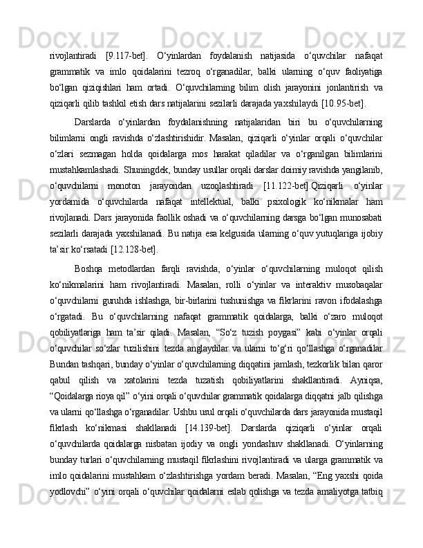 rivojlantiradi   [9.117-bet].   O‘yinlardan   foydalanish   natijasida   o‘quvchilar   nafaqat
grammatik   va   imlo   qoidalarini   tezroq   o‘rganadilar,   balki   ularning   o‘quv   faoliyatiga
bo‘lgan   qiziqishlari   ham   ortadi.   O‘quvchilarning   bilim   olish   jarayonini   jonlantirish   va
qiziqarli   qilib   tashkil   etish   dars   natijalarini   sezilarli   darajada  yaxshilaydi   [10.95-bet].
Darslarda   o‘yinlardan   foydalanishning   natijalaridan   biri   bu   o‘quvchilarning
bilimlarni   ongli   ravishda   o‘zlashtirishidir.   Masalan,   qiziqarli   o‘yinlar   orqali   o‘quvchilar
o‘zlari   sezmagan   holda   qoidalarga   mos   harakat   qiladilar   va   o‘rganilgan   bilimlarini
mustahkamlashadi.   Shuningdek,   bunday  usullar orqali darslar doimiy ravishda yangilanib,
o‘quvchilarni   monoton   jarayondan   uzoqlashtiradi   [11.122-bet].Qiziqarli   o‘yinlar
yordamida   o‘quvchilarda   nafaqat   intellektual,   balki   psixologik   ko‘nikmalar   ham
rivojlanadi. Dars   jarayonida faollik oshadi va o‘quvchilarning darsga bo‘lgan munosabati
sezilarli   darajada   yaxshilanadi.   Bu   natija   esa   kelgusida   ularning   o‘quv yutuqlariga   ijobiy
ta’sir   ko‘rsatadi   [12.128-bet].
Boshqa   metodlardan   farqli   ravishda,   o‘yinlar   o‘quvchilarning   muloqot   qilish
ko‘nikmalarini   ham   rivojlantiradi.   Masalan,   rolli   o‘yinlar   va   interaktiv   musobaqalar
o‘quvchilarni   guruhda ishlashga,   bir-birlarini   tushunishga va   ﬁkrlarini   ravon   ifodalashga
o‘rgatadi.   Bu   o‘quvchilarning   nafaqat   grammatik   qoidalarga,   balki   o‘zaro   muloqot
qobiliyatlariga   ham   ta’sir   qiladi.   Masalan,   “So‘z   tuzish   poygasi”   kabi   o‘yinlar   orqali
o‘quvchilar   so‘zlar   tuzilishini   tezda   anglaydilar   va   ularni   to‘g‘ri   qo‘llashga   o‘rganadilar
Bundan   tashqari,   bunday   o‘yinlar   o‘quvchilarning   diqqatini   jamlash, tezkorlik   bilan   qaror
qabul   qilish   va   xatolarini   tezda   tuzatish   qobiliyatlarini   shakllantiradi.   Ayniqsa,
“Qoidalarga rioya qil”   o‘yini orqali o‘quvchilar grammatik  qoidalarga diqqatni   jalb   qilishga
va ularni   qo‘llashga o‘rganadilar. Ushbu usul orqali o‘quvchilarda dars   jarayonida mustaqil
ﬁkrlash   ko‘nikmasi   shakllanadi   [14.139-bet].   Darslarda   qiziqarli   o‘yinlar   orqali
o‘quvchilarda   qoidalarga   nisbatan   ijodiy   va   ongli   yondashuv   shakllanadi.   O‘yinlarning
bunday   turlari o‘quvchilarning   mustaqil   ﬁkrlashini   rivojlantiradi   va   ularga   grammatik   va
imlo qoidalarini   mustahkam   o‘zlashtirishga   yordam   beradi.   Masalan, “Eng   yaxshi   qoida
yodlovchi”   o‘yini orqali o‘quvchilar qoidalarni eslab qolishga va tezda   amaliyotga tatbiq 